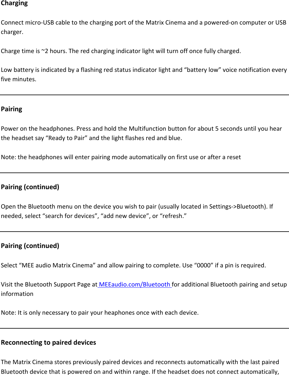 ChargingConnectmicro‐USBcabletothechargingportoftheMatrixCinemaandapowered‐oncomputerorUSBcharger.Chargetimeis~2hours.Theredchargingindicatorlightwillturnoffoncefullycharged.Lowbatteryisindicatedbyaflashingredstatusindicatorlightand&ldquo;batterylow&rdquo;voicenotificationeveryfiveminutes.PairingPowerontheheadphones.PressandholdtheMultifunctionbuttonforabout5secondsuntilyouheartheheadsetsay&ldquo;ReadytoPair&rdquo;andthelightflashesredandblue.Note:theheadphoneswillenterpairingmodeautomaticallyonfirstuseorafteraresetPairing(continued)OpentheBluetoothmenuonthedeviceyouwishtopair(usuallylocatedinSettings‐>Bluetooth).Ifneeded,select&ldquo;searchfordevices&rdquo;,&ldquo;addnewdevice&rdquo;,or&ldquo;refresh.&rdquo;Pairing(continued)Select&ldquo;MEEaudioMatrixCinema&rdquo;andallowpairingtocomplete.Use&ldquo;0000&rdquo;ifapinisrequired.VisittheBluetoothSupportPageatMEEaudio.com/BluetoothforadditionalBluetoothpairingandsetupinformationNote:Itisonlynecessarytopairyourheaphonesoncewitheachdevice.ReconnectingtopaireddevicesTheMatrixCinemastorespreviouslypaireddevicesandreconnectsautomaticallywiththelastpairedBluetoothdevicethatispoweredonandwithinrange.Iftheheadsetdoesnotconnectautomatically,