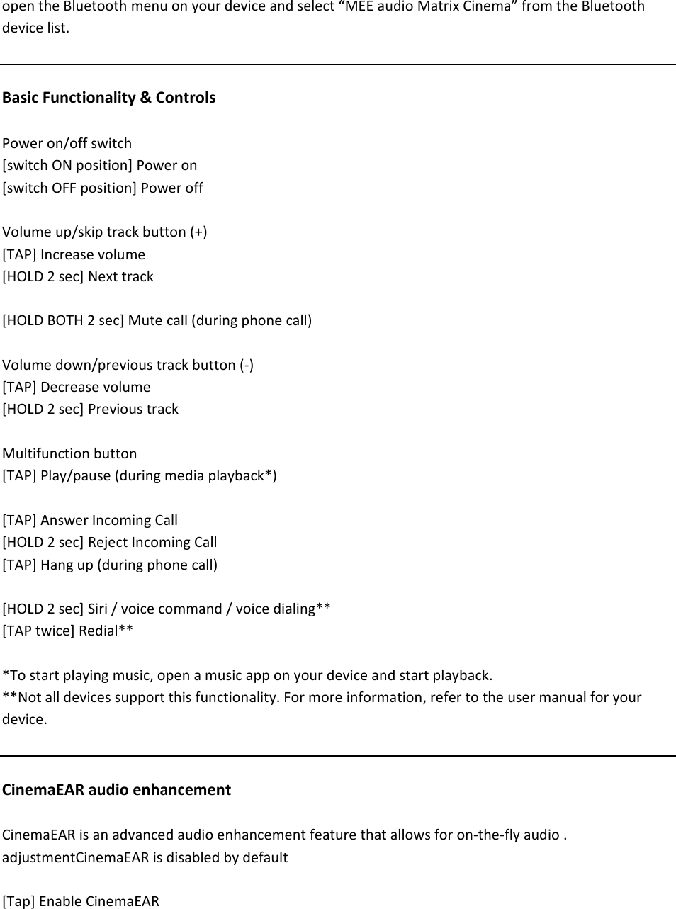 opentheBluetoothmenuonyourdeviceandselect&ldquo;MEEaudioMatrixCinema&rdquo;fromtheBluetoothdevicelist.BasicFunctionality&amp;ControlsPoweron/offswitch[switchONposition]Poweron[switchOFFposition]PoweroffVolumeup/skiptrackbutton(+)[TAP]Increasevolume[HOLD2sec]Nexttrack[HOLDBOTH2sec]Mutecall(duringphonecall)Volumedown/previoustrackbutton(‐)[TAP]Decreasevolume[HOLD2sec]PrevioustrackMultifunctionbutton[TAP]Play/pause(duringmediaplayback*)[TAP]AnswerIncomingCall[HOLD2sec]RejectIncomingCall[TAP]Hangup(duringphonecall)[HOLD2sec]Siri/voicecommand/voicedialing**[TAPtwice]Redial***Tostartplayingmusic,openamusicapponyourdeviceandstartplayback.**Notalldevicessupportthisfunctionality.Formoreinformation,refertotheusermanualforyourdevice.CinemaEARaudioenhancementCinemaEARisanadvancedaudioenhancementfeaturethatallowsforon‐the‐flyaudio.adjustmentCinemaEARisdisabledbydefault[Tap]EnableCinemaEAR
