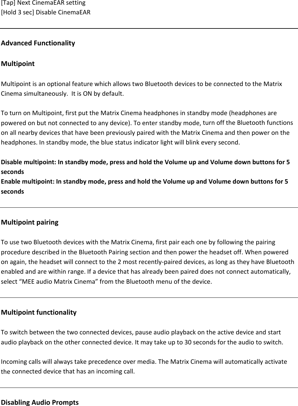 [Tap]NextCinemaEARsetting[Hold3sec]DisableCinemaEARAdvancedFunctionalityMultipointMultipointisanoptionalfeaturewhichallowstwoBluetoothdevicestobeconnectedtotheMatrixCinemasimultaneously.ItisONbydefault.ToturnonMultipoint,firstputtheMatrixCinemaheadphonesinstandbymode(headphonesarepoweredonbutnotconnectedtoanydevice).Toenterstandbymode,turnofftheBluetoothfunctionsonallnearbydevicesthathavebeenpreviouslypairedwiththeMatrixCinemaandthenpowerontheheadphones.Instandbymode,thebluestatusindicatorlightwillblinkeverysecond.Disablemultipoint:Instandbymode,pressandholdtheVolumeupandVolumedownbuttonsfor5secondsEnablemultipoint:Instandbymode,pressandholdtheVolumeupandVolumedownbuttonsfor5secondsMultipointpairingTousetwoBluetoothdeviceswiththeMatrixCinema,firstpaireachonebyfollowingthepairingproceduredescribedintheBluetoothPairingsectionandthenpowertheheadsetoff.Whenpoweredonagain,theheadsetwillconnecttothe2mostrecently‐paireddevices,aslongastheyhaveBluetoothenabledandarewithinrange.Ifadevicethathasalreadybeenpaireddoesnotconnectautomatically,select&ldquo;MEEaudioMatrixCinema&rdquo;fromtheBluetoothmenuofthedevice.MultipointfunctionalityToswitchbetweenthetwoconnecteddevices,pauseaudioplaybackontheactivedeviceandstartaudioplaybackontheotherconnecteddevice.Itmaytakeupto30secondsfortheaudiotoswitch.Incomingcallswillalwaystakeprecedenceovermedia.TheMatrixCinemawillautomaticallyactivatetheconnecteddevicethathasanincomingcall.DisablingAudioPrompts