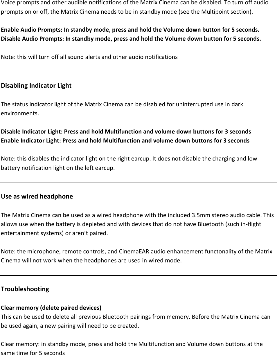 VoicepromptsandotheraudiblenotificationsoftheMatrixCinemacanbedisabled.Toturnoffaudiopromptsonoroff,theMatrixCinemaneedstobeinstandbymode(seetheMultipointsection).EnableAudioPrompts:Instandbymode,pressandholdtheVolumedownbuttonfor5seconds.DisableAudioPrompts:Instandbymode,pressandholdtheVolumedownbuttonfor5seconds.Note:thiswillturnoffallsoundalertsandotheraudionotificationsDisablingIndicatorLightThestatusindicatorlightoftheMatrixCinemacanbedisabledforuninterrupteduseindarkenvironments.DisableIndicatorLight:PressandholdMultifunctionandvolumedownbuttonsfor3secondsEnableIndicatorLight:PressandholdMultifunctionandvolumedownbuttonsfor3secondsNote:thisdisablestheindicatorlightontherightearcup.Itdoesnotdisablethechargingandlowbatterynotificationlightontheleftearcup.UseaswiredheadphoneTheMatrixCinemacanbeusedasawiredheadphonewiththeincluded3.5mmstereoaudiocable.ThisallowsusewhenthebatteryisdepletedandwithdevicesthatdonothaveBluetooth(suchin‐flightentertainmentsystems)oraren&rsquo;tpaired.Note:themicrophone,remotecontrols,andCinemaEARaudioenhancementfunctonalityoftheMatrixCinemawillnotworkwhentheheadphonesareusedinwiredmode.TroubleshootingClearmemory(deletepaireddevices)ThiscanbeusedtodeleteallpreviousBluetoothpairingsfrommemory.BeforetheMatrixCinemacanbeusedagain,anewpairingwillneedtobecreated.Clearmemory:instandbymode,pressandholdtheMultifunctionandVolumedownbuttonsatthesametimefor5seconds