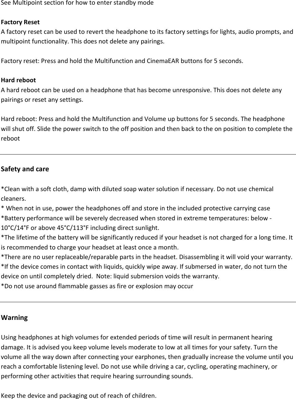 SeeMultipointsectionforhowtoenterstandbymodeFactoryResetAfactoryresetcanbeusedtoreverttheheadphonetoitsfactorysettingsforlights,audioprompts,andmultipointfunctionality.Thisdoesnotdeleteanypairings.Factoryreset:PressandholdtheMultifunctionandCinemaEARbuttonsfor5seconds.HardrebootAhardrebootcanbeusedonaheadphonethathasbecomeunresponsive.Thisdoesnotdeleteanypairingsorresetanysettings.Hardreboot:PressandholdtheMultifunctionandVolumeupbuttonsfor5seconds.Theheadphonewillshutoff.SlidethepowerswitchtotheoffpositionandthenbacktotheonpositiontocompletetherebootSafetyandcare*Cleanwithasoftcloth,dampwithdilutedsoapwatersolutionifnecessary.Donotusechemicalcleaners.*Whennotinuse,powertheheadphonesoffandstoreintheincludedprotectivecarryingcase*Batteryperformancewillbeseverelydecreasedwhenstoredinextremetemperatures:below‐10&deg;C/14&deg;Forabove45&deg;C/113&deg;Fincludingdirectsunlight.*Thelifetimeofthebatterywillbesignificantlyreducedifyourheadsetisnotchargedforalongtime.Itisrecommendedtochargeyourheadsetatleastonceamonth.*Therearenouserreplaceable/reparablepartsintheheadset.Disassemblingitwillvoidyourwarranty.*Ifthedevicecomesincontactwithliquids,quicklywipeaway.Ifsubmersedinwater,donotturnthedeviceonuntilcompletelydried.Note:liquidsubmersionvoidsthewarranty.*DonotusearoundflammablegassesasfireorexplosionmayoccurWarningUsingheadphonesathighvolumesforextendedperiodsoftimewillresultinpermanenthearingdamage.Itisadvisedyoukeepvolumelevelsmoderatetolowatalltimesforyoursafety.Turnthevolumeallthewaydownafterconnectingyourearphones,thengraduallyincreasethevolumeuntilyoureachacomfortablelisteninglevel.Donotusewhiledrivingacar,cycling,operatingmachinery,orperformingotheractivitiesthatrequirehearingsurroundingsounds.Keepthedeviceandpackagingoutofreachofchildren.