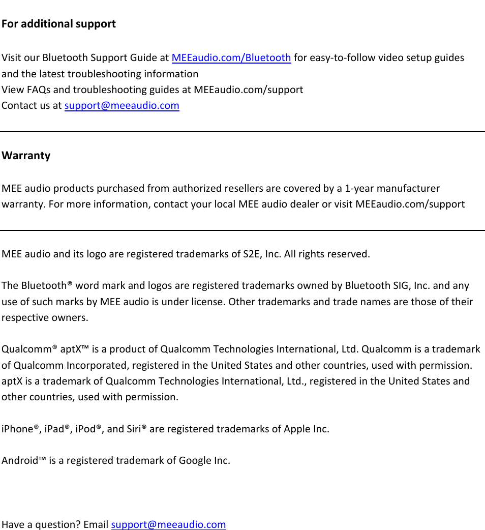 ForadditionalsupportVisitourBluetoothSupportGuideatMEEaudio.com/Bluetoothforeasy‐to‐followvideosetupguidesandthelatesttroubleshootinginformationViewFAQsandtroubleshootingguidesatMEEaudio.com/supportContactusatsupport@meeaudio.comWarrantyMEEaudioproductspurchasedfromauthorizedresellersarecoveredbya1‐yearmanufacturerwarranty.Formoreinformation,contactyourlocalMEEaudiodealerorvisitMEEaudio.com/supportMEEaudioanditslogoareregisteredtrademarksofS2E,Inc.Allrightsreserved.TheBluetooth&reg;wordmarkandlogosareregisteredtrademarksownedbyBluetoothSIG,Inc.andanyuseofsuchmarksbyMEEaudioisunderlicense.Othertrademarksandtradenamesarethoseoftheirrespectiveowners.Qualcomm&reg;aptX&trade;isaproductofQualcommTechnologiesInternational,Ltd.QualcommisatrademarkofQualcommIncorporated,registeredintheUnitedStatesandothercountries,usedwithpermission.aptXisatrademarkofQualcommTechnologiesInternational,Ltd.,registeredintheUnitedStatesandothercountries,usedwithpermission.iPhone&reg;,iPad&reg;,iPod&reg;,andSiri&reg;areregisteredtrademarksofAppleInc.Android&trade;isaregisteredtrademarkofGoogleInc.Haveaquestion?Emailsupport@meeaudio.com