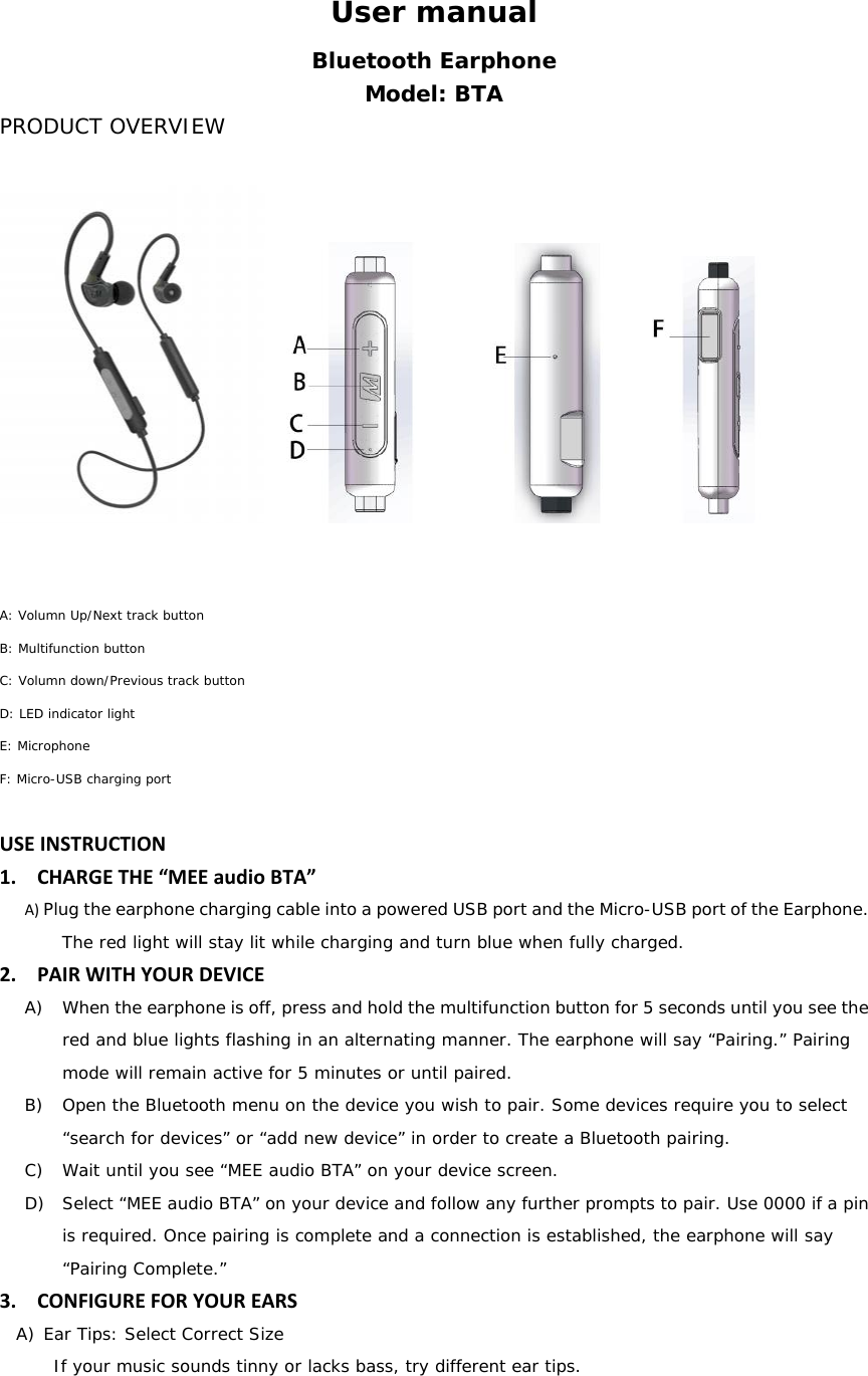 User manual Bluetooth Earphone Model: BTA PRODUCT OVERVIEW  A: Volumn Up/Next track button B: Multifunction button C: Volumn down/Previous track button D: LED indicator light E: Microphone F: Micro-USB charging port  USEINSTRUCTION1. CHARGETHE&ldquo;MEEaudioBTA&rdquo;A) Plug the earphone charging cable into a powered USB port and the Micro-USB port of the Earphone. The red light will stay lit while charging and turn blue when fully charged.2. PAIRWITHYOURDEVICEA) When the earphone is off, press and hold the multifunction button for 5 seconds until you see the red and blue lights flashing in an alternating manner. The earphone will say &ldquo;Pairing.&rdquo; Pairing mode will remain active for 5 minutes or until paired. B) Open the Bluetooth menu on the device you wish to pair. Some devices require you to select &ldquo;search for devices&rdquo; or &ldquo;add new device&rdquo; in order to create a Bluetooth pairing. C) Wait until you see &ldquo;MEE audio BTA&rdquo; on your device screen. D) Select &ldquo;MEE audio BTA&rdquo; on your device and follow any further prompts to pair. Use 0000 if a pin is required. Once pairing is complete and a connection is established, the earphone will say &ldquo;Pairing Complete.&rdquo;  3. CONFIGUREFORYOUREARSA) Ear Tips: Select Correct Size If your music sounds tinny or lacks bass, try different ear tips. 