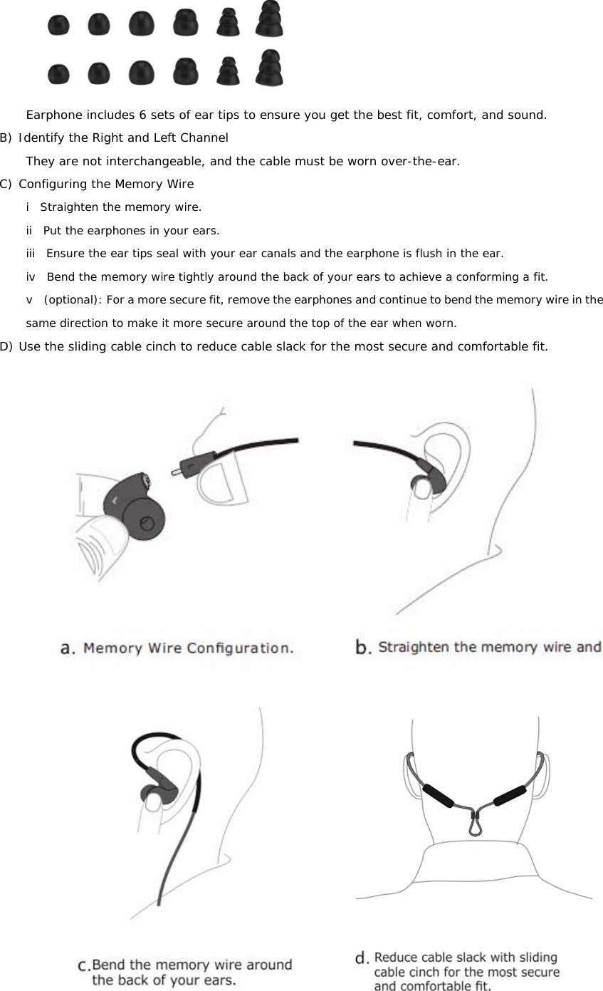  Earphone includes 6 sets of ear tips to ensure you get the best fit, comfort, and sound. B) Identify the Right and Left Channel They are not interchangeable, and the cable must be worn over-the-ear. C) Configuring the Memory Wire i  Straighten the memory wire. ii  Put the earphones in your ears. iii  Ensure the ear tips seal with your ear canals and the earphone is flush in the ear. iv  Bend the memory wire tightly around the back of your ears to achieve a conforming a fit. v    (optional): For a more secure fit, remove the earphones and continue to bend the memory wire in the same direction to make it more secure around the top of the ear when worn. D) Use the sliding cable cinch to reduce cable slack for the most secure and comfortable fit.        