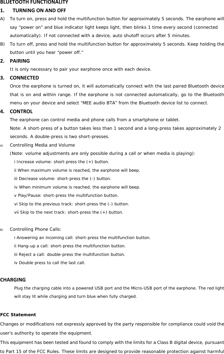   BLUETOOTHFUNCTIONALITY1. TURNINGONANDOFFA) To turn on, press and hold the multifunction button for approximately 5 seconds. The earphone will say &ldquo;power on&rdquo; and blue indicator light keeps light, then blinks 1 time every second (connected automatically). If not connected with a device, auto shutoff occurs after 5 minutes. B) To turn off, press and hold the multifunction button for approximately 5 seconds. Keep holding the button until you hear &ldquo;power off.&rdquo; 2. PAIRINGIt is only necessary to pair your earphone once with each device. 3. CONNECTEDOnce the earphone is turned on, it will automatically connect with the last paired Bluetooth device that is on and within range. If the earphone is not connected automatically, go to the Bluetooth menu on your device and select &ldquo;MEE audio BTA&rdquo; from the Bluetooth device list to connect.  4. CONTROLThe earphone can control media and phone calls from a smartphone or tablet. Note: A short-press of a button takes less than 1 second and a long-press takes approximately 2 seconds. A double-press is two short-presses.  A) Controlling Media and Volume (Note: volume adjustments are only possible during a call or when media is playing): i Increase volume: short-press the (+) button. ii When maximum volume is reached, the earphone will beep. iii Decrease volume: short-press the (-) button. iv When minimum volume is reached, the earphone will beep. v Play/Pause: short-press the multifunction button. vi Skip to the previous track: short-press the (-) button. vii Skip to the next track: short-press the (+) button.  B) Controlling Phone Calls: i Answering an incoming call: short-press the multifunction button. ii Hang-up a call: short-press the multifunction button. iii Reject a call: double-press the multifunction button. iv Double press to call the last call.  CHARGINGPlug the charging cable into a powered USB port and the Micro-USB port of the earphone. The red light will stay lit while charging and turn blue when fully charged.  FCC Statement Changes or modifications not expressly approved by the party responsible for compliance could void the user's authority to operate the equipment. This equipment has been tested and found to comply with the limits for a Class B digital device, pursuant to Part 15 of the FCC Rules. These limits are designed to provide reasonable protection against harmful 