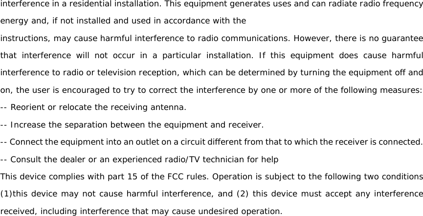 interference in a residential installation. This equipment generates uses and can radiate radio frequency energy and, if not installed and used in accordance with the instructions, may cause harmful interference to radio communications. However, there is no guarantee that interference will not occur in a particular installation. If this equipment does cause harmful interference to radio or television reception, which can be determined by turning the equipment off and on, the user is encouraged to try to correct the interference by one or more of the following measures: -- Reorient or relocate the receiving antenna. -- Increase the separation between the equipment and receiver. -- Connect the equipment into an outlet on a circuit different from that to which the receiver is connected. -- Consult the dealer or an experienced radio/TV technician for help This device complies with part 15 of the FCC rules. Operation is subject to the following two conditions (1)this device may not cause harmful interference, and (2) this device must accept any interference received, including interference that may cause undesired operation. 