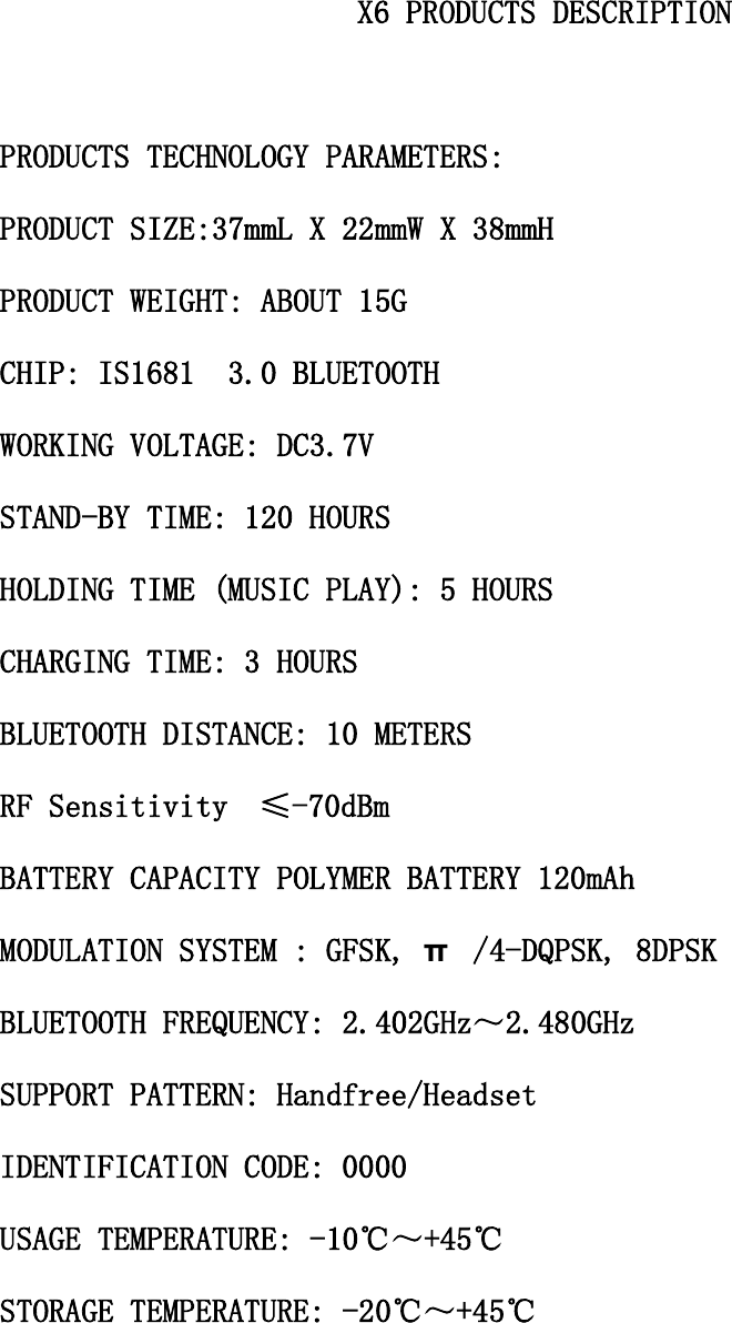                                               X6 PRODUCTS DESCRIPTION  PRODUCTS TECHNOLOGY PARAMETERS: PRODUCT SIZE:37mmL X 22mmW X 38mmH PRODUCT WEIGHT: ABOUT 15G CHIP: IS1681S 3.0 BLUETOOTH WORKING VOLTAGE: DC3.7V STAND-BY TIME: 120 HOURS HOLDING TIME (MUSIC PLAY): 5 HOURS CHARGING TIME: 3 HOURS BLUETOOTH DISTANCE: 10 METERS RF Sensitivity  &le;-70dBm BATTERY CAPACITY POLYMER BATTERY 120mAh MODULATION SYSTEM : GFSK, &pi; /4-DQPSK, 8DPSK BLUETOOTH FREQUENCY: 2.402GHz～2.480GHz SUPPORT PATTERN: Handfree/Headset IDENTIFICATION CODE: 0000 USAGE TEMPERATURE: -10℃～+45℃ STORAGE TEMPERATURE: -20℃～+45℃    