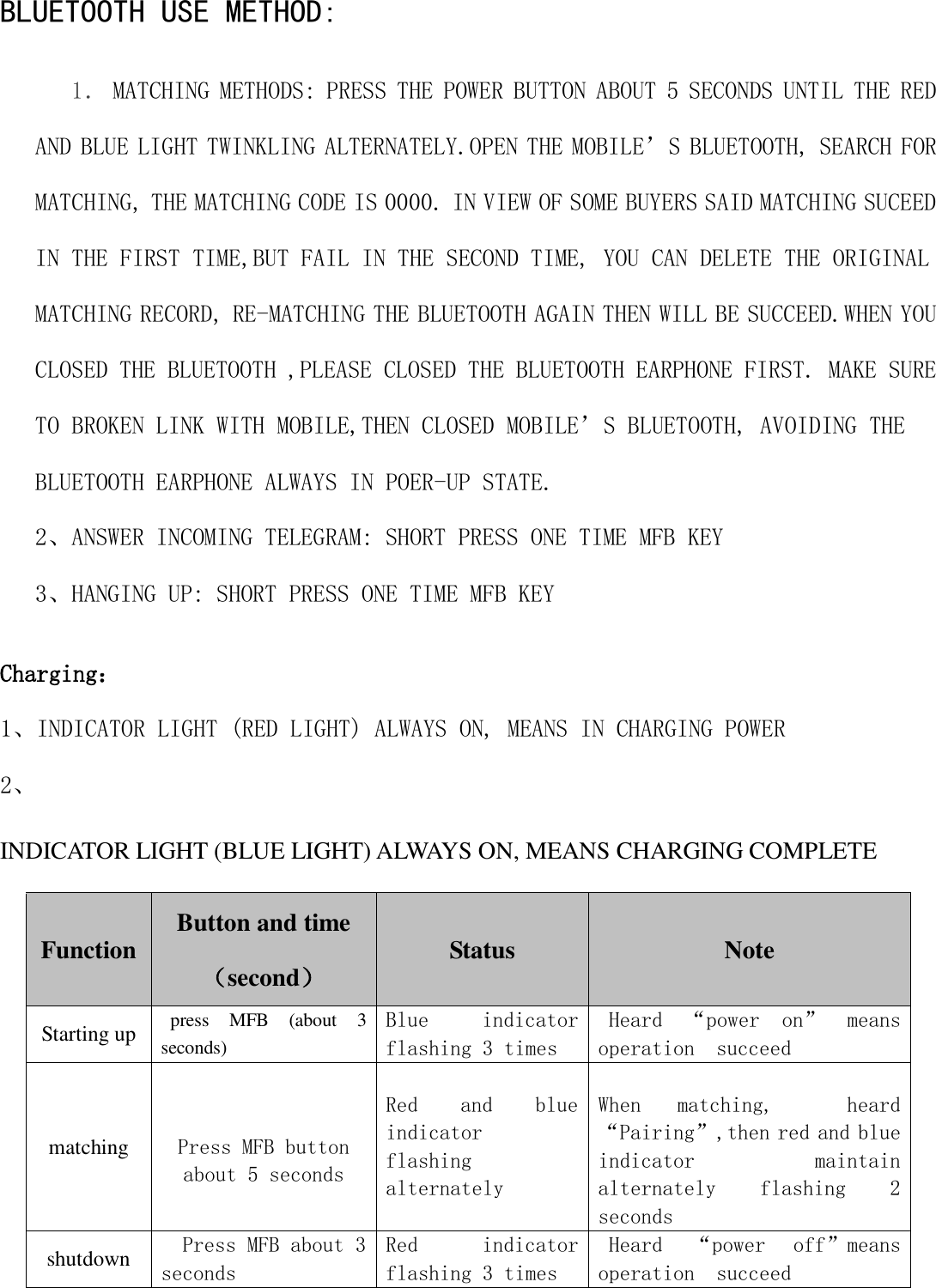  BLUETOOTH USE METHOD: 1． MATCHING METHODS: PRESS THE POWER BUTTON ABOUT 5 SECONDS UNTIL THE RED AND BLUE LIGHT TWINKLING ALTERNATELY.OPEN THE MOBILE&rsquo;S BLUETOOTH, SEARCH FOR MATCHING, THE MATCHING CODE IS 0000. IN VIEW OF SOME BUYERS SAID MATCHING SUCEED IN THE FIRST TIME,BUT FAIL IN THE SECOND TIME, YOU CAN DELETE THE ORIGINAL MATCHING RECORD, RE-MATCHING THE BLUETOOTH AGAIN THEN WILL BE SUCCEED.WHEN YOU CLOSED THE BLUETOOTH ,PLEASE CLOSED THE BLUETOOTH EARPHONE FIRST. MAKE SURE TO BROKEN LINK WITH MOBILE,THEN CLOSED MOBILE&rsquo;S BLUETOOTH, AVOIDING THE BLUETOOTH EARPHONE ALWAYS IN POER-UP STATE. 2、ANSWER INCOMING TELEGRAM: SHORT PRESS ONE TIME MFB KEY 3、HANGING UP: SHORT PRESS ONE TIME MFB KEY Charging： 1、INDICATOR LIGHT (RED LIGHT) ALWAYS ON, MEANS IN CHARGING POWER 2、 INDICATOR LIGHT (BLUE LIGHT) ALWAYS ON, MEANS CHARGING COMPLETE  Function Button and time （second） Status   Note Starting up press  MFB  (about  3 seconds) Blue  indicator flashing 3 times Heard  &ldquo;power  on&rdquo;  means operation  succeed matching   Press MFB button about 5 seconds Red  and  blue indicator  flashing  alternately  When  matching,    heard&ldquo;Pairing&rdquo;,then red and blue indicator    maintain alternately  flashing  2 seconds shutdown Press MFB about 3 seconds Red  indicator flashing 3 times Heard  &ldquo;power  off&rdquo;means operation  succeed 