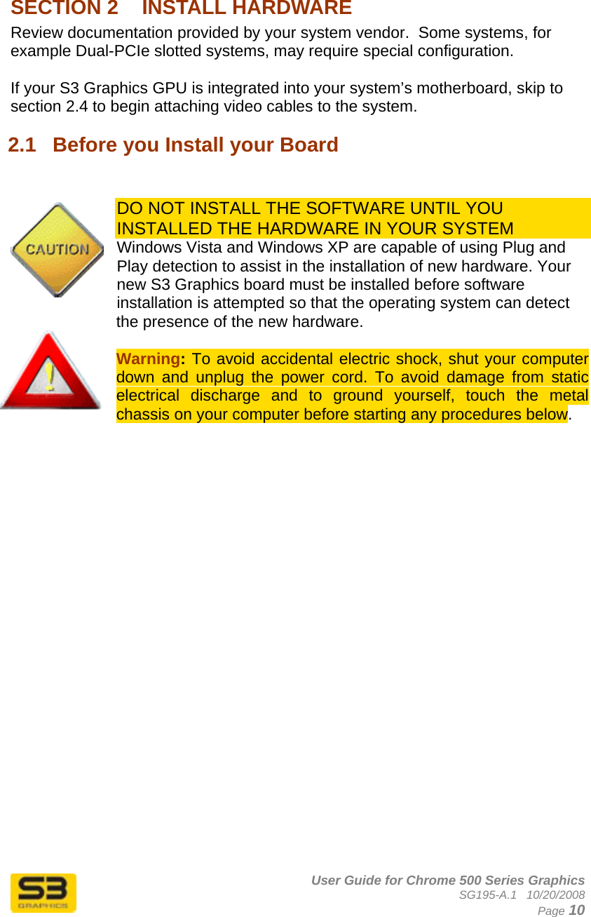      User Guide for Chrome 500 Series Graphics SG195-A.1   10/20/2008  Page 10 SECTION 2  INSTALL HARDWARE Review documentation provided by your system vendor.  Some systems, for example Dual-PCIe slotted systems, may require special configuration.  If your S3 Graphics GPU is integrated into your system’s motherboard, skip to section 2.4 to begin attaching video cables to the system. 2.1  Before you Install your Board    DO NOT INSTALL THE SOFTWARE UNTIL YOU INSTALLED THE HARDWARE IN YOUR SYSTEM Windows Vista and Windows XP are capable of using Plug and Play detection to assist in the installation of new hardware. Your new S3 Graphics board must be installed before software installation is attempted so that the operating system can detect the presence of the new hardware.  Warning: To avoid accidental electric shock, shut your computer down and unplug the power cord. To avoid damage from static electrical discharge and to ground yourself, touch the metal chassis on your computer before starting any procedures below.    