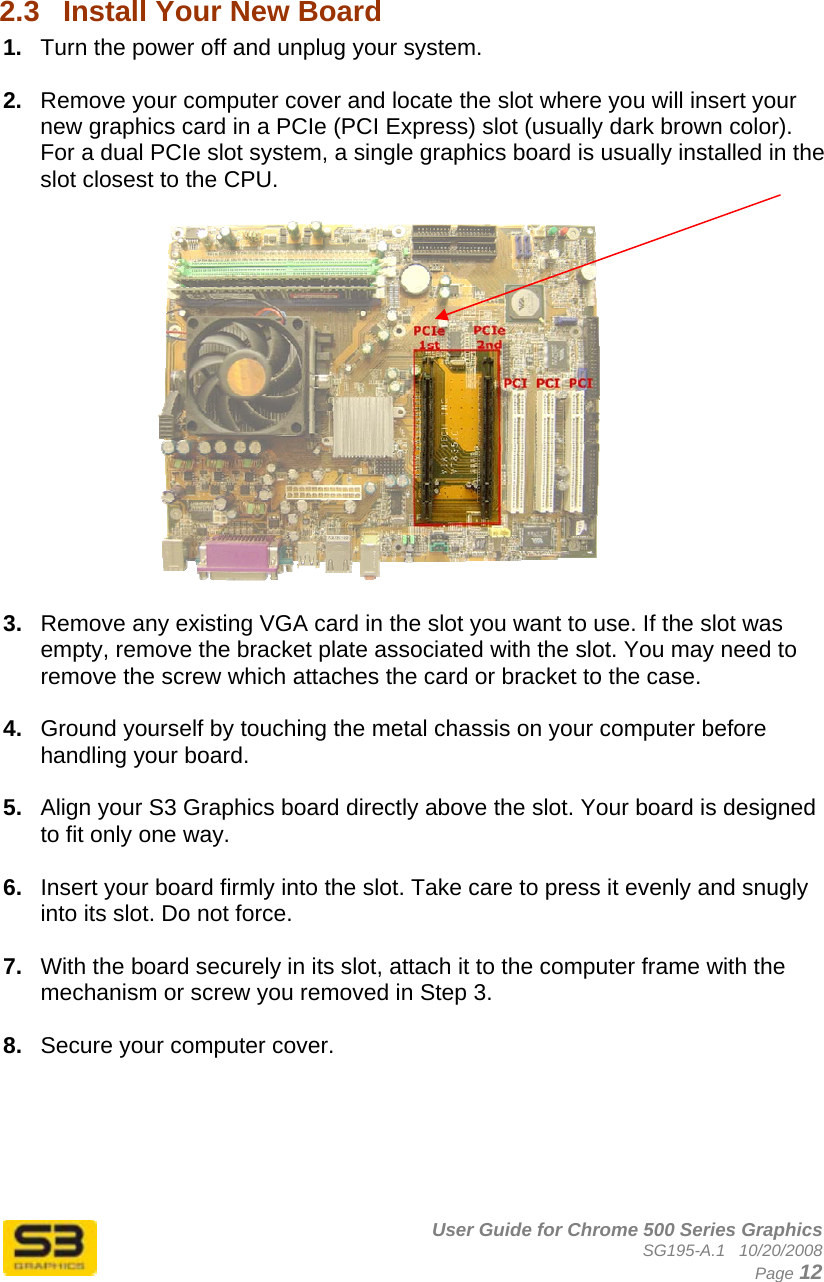      User Guide for Chrome 500 Series Graphics SG195-A.1   10/20/2008  Page 12  2.3  Install Your New Board  1.  Turn the power off and unplug your system.  2.  Remove your computer cover and locate the slot where you will insert your new graphics card in a PCIe (PCI Express) slot (usually dark brown color). For a dual PCIe slot system, a single graphics board is usually installed in the slot closest to the CPU.     3.  Remove any existing VGA card in the slot you want to use. If the slot was empty, remove the bracket plate associated with the slot. You may need to remove the screw which attaches the card or bracket to the case.  4.  Ground yourself by touching the metal chassis on your computer before handling your board.  5.  Align your S3 Graphics board directly above the slot. Your board is designed to fit only one way.  6.  Insert your board firmly into the slot. Take care to press it evenly and snugly into its slot. Do not force.  7.  With the board securely in its slot, attach it to the computer frame with the mechanism or screw you removed in Step 3.  8.  Secure your computer cover.      