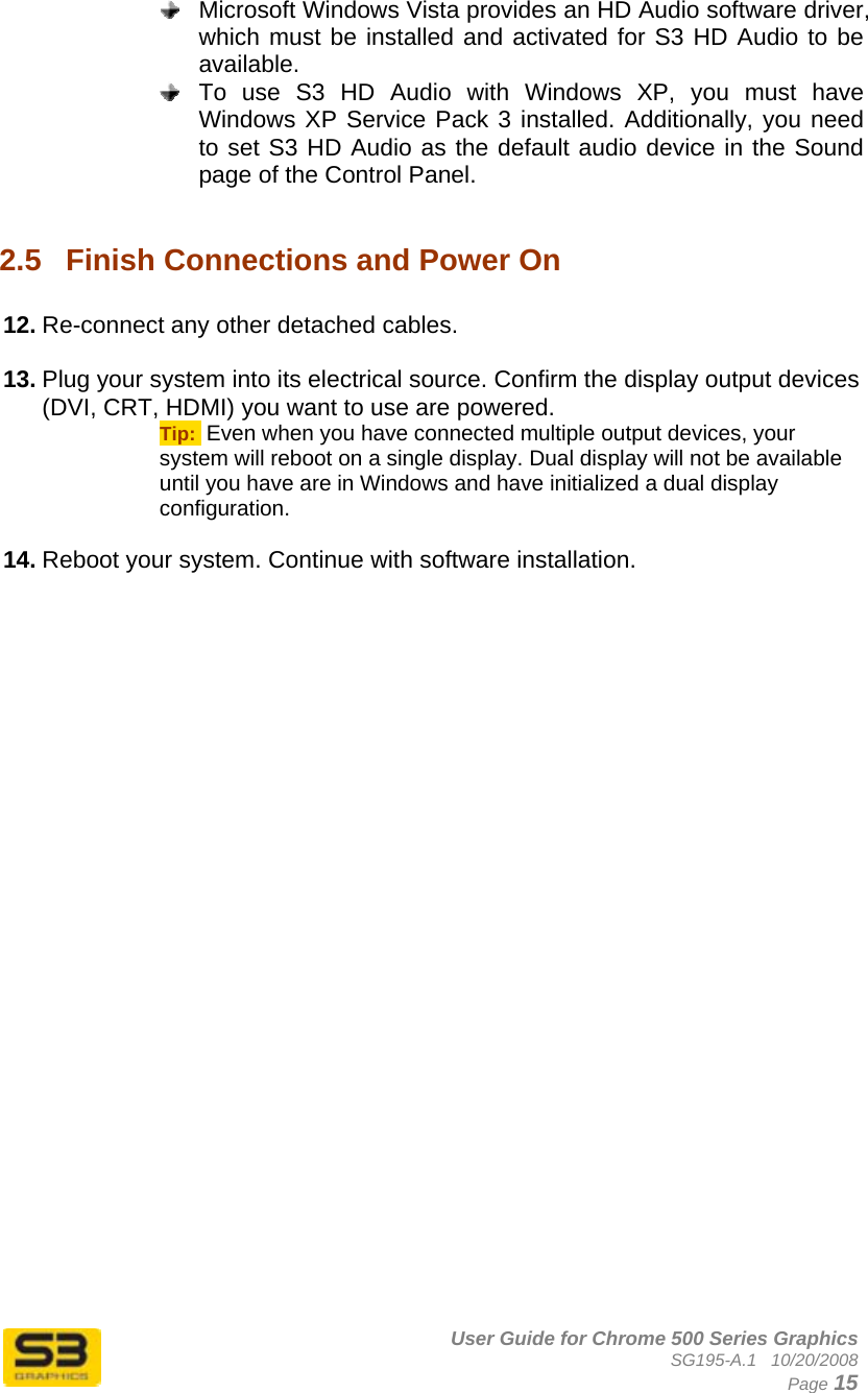      User Guide for Chrome 500 Series Graphics SG195-A.1   10/20/2008  Page 15   Microsoft Windows Vista provides an HD Audio software driver, which must be installed and activated for S3 HD Audio to be available.   To use S3 HD Audio with Windows XP, you must have Windows XP Service Pack 3 installed. Additionally, you need to set S3 HD Audio as the default audio device in the Sound page of the Control Panel.  2.5  Finish Connections and Power On  12. Re-connect any other detached cables.  13. Plug your system into its electrical source. Confirm the display output devices (DVI, CRT, HDMI) you want to use are powered. Tip:  Even when you have connected multiple output devices, your system will reboot on a single display. Dual display will not be available until you have are in Windows and have initialized a dual display configuration.  14. Reboot your system. Continue with software installation.  