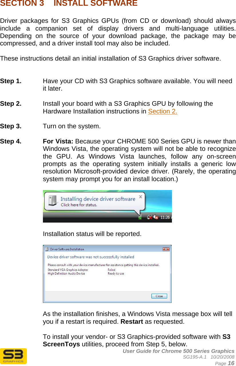      User Guide for Chrome 500 Series Graphics SG195-A.1   10/20/2008  Page 16  SECTION 3  INSTALL SOFTWARE  Driver packages for S3 Graphics GPUs (from CD or download) should always include a companion set of display drivers and multi-language utilities. Depending on the source of your download package, the package may be compressed, and a driver install tool may also be included.  These instructions detail an initial installation of S3 Graphics driver software.   Step 1.  Have your CD with S3 Graphics software available. You will need it later.  Step 2.  Install your board with a S3 Graphics GPU by following the Hardware Installation instructions in Section 2.  Step 3.  Turn on the system.  Step 4.  For Vista: Because your CHROME 500 Series GPU is newer than Windows Vista, the operating system will not be able to recognize the GPU. As Windows Vista launches, follow any on-screen prompts as the operating system initially installs a generic low resolution Microsoft-provided device driver. (Rarely, the operating system may prompt you for an install location.)    Installation status will be reported.    As the installation finishes, a Windows Vista message box will tell you if a restart is required. Restart as requested.  To install your vendor- or S3 Graphics-provided software with S3 ScreenToys utilities, proceed from Step 5, below. 