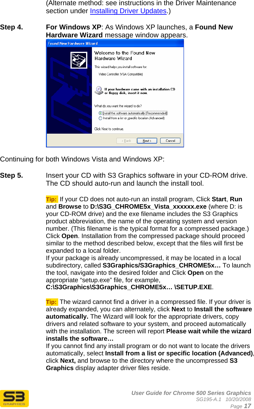      User Guide for Chrome 500 Series Graphics SG195-A.1   10/20/2008  Page 17 (Alternate method: see instructions in the Driver Maintenance section under Installing Driver Updates.)  Step 4.  For Windows XP: As Windows XP launches, a Found New Hardware Wizard message window appears.   Continuing for both Windows Vista and Windows XP:  Step 5.  Insert your CD with S3 Graphics software in your CD-ROM drive. The CD should auto-run and launch the install tool.  Tip:  If your CD does not auto-run an install program, Click Start, Run and Browse to D:\S3G_CHROME5x_Vista_xxxxxx.exe (where D: is your CD-ROM drive) and the exe filename includes the S3 Graphics product abbreviation, the name of the operating system and version number. (This filename is the typical format for a compressed package.) Click Open. Installation from the compressed package should proceed similar to the method described below, except that the files will first be expanded to a local folder. If your package is already uncompressed, it may be located in a local subdirectory, called S3Graphics/S3Graphics_CHROME5x… To launch the tool, navigate into the desired folder and Click Open on the appropriate “setup.exe” file, for example,  C:\S3Graphics\S3Graphics_CHROME5x… \SETUP.EXE.  Tip:  The wizard cannot find a driver in a compressed file. If your driver is already expanded, you can alternately, click Next to Install the software automatically. The Wizard will look for the appropriate drivers, copy drivers and related software to your system, and proceed automatically with the installation. The screen will report Please wait while the wizard installs the software…  If you cannot find any install program or do not want to locate the drivers automatically, select Install from a list or specific location (Advanced), click Next, and browse to the directory where the uncompressed S3 Graphics display adapter driver files reside.   