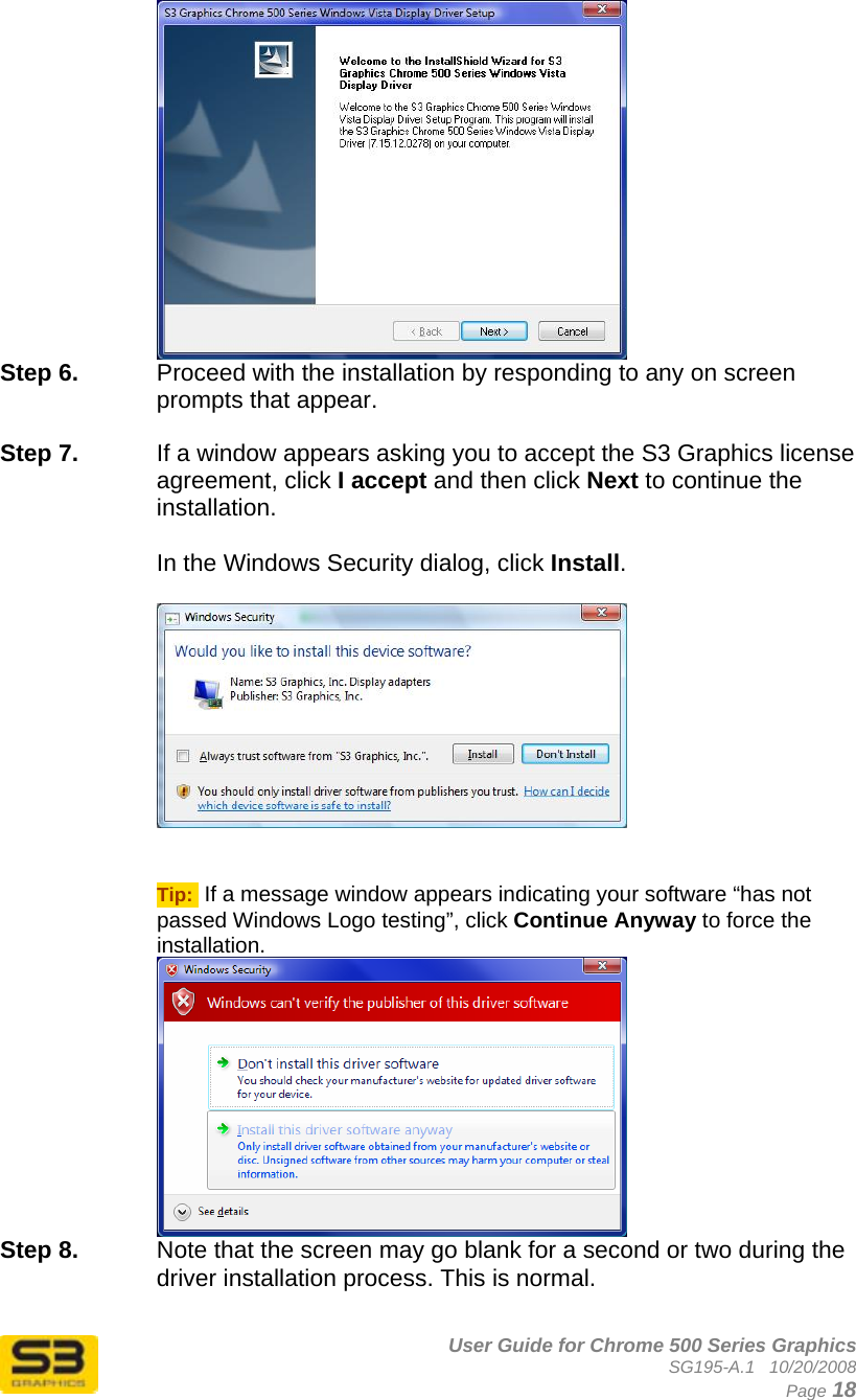      User Guide for Chrome 500 Series Graphics SG195-A.1   10/20/2008  Page 18  Step 6.  Proceed with the installation by responding to any on screen prompts that appear.  Step 7.  If a window appears asking you to accept the S3 Graphics license agreement, click I accept and then click Next to continue the installation.  In the Windows Security dialog, click Install.     Tip:  If a message window appears indicating your software “has not passed Windows Logo testing”, click Continue Anyway to force the installation.  Step 8.  Note that the screen may go blank for a second or two during the driver installation process. This is normal.  