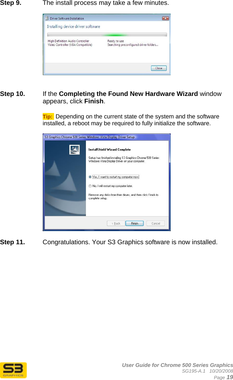      User Guide for Chrome 500 Series Graphics SG195-A.1   10/20/2008  Page 19 Step 9.  The install process may take a few minutes.      Step 10.  If the Completing the Found New Hardware Wizard window appears, click Finish.  Tip:  Depending on the current state of the system and the software installed, a reboot may be required to fully initialize the software.    Step 11.  Congratulations. Your S3 Graphics software is now installed. 