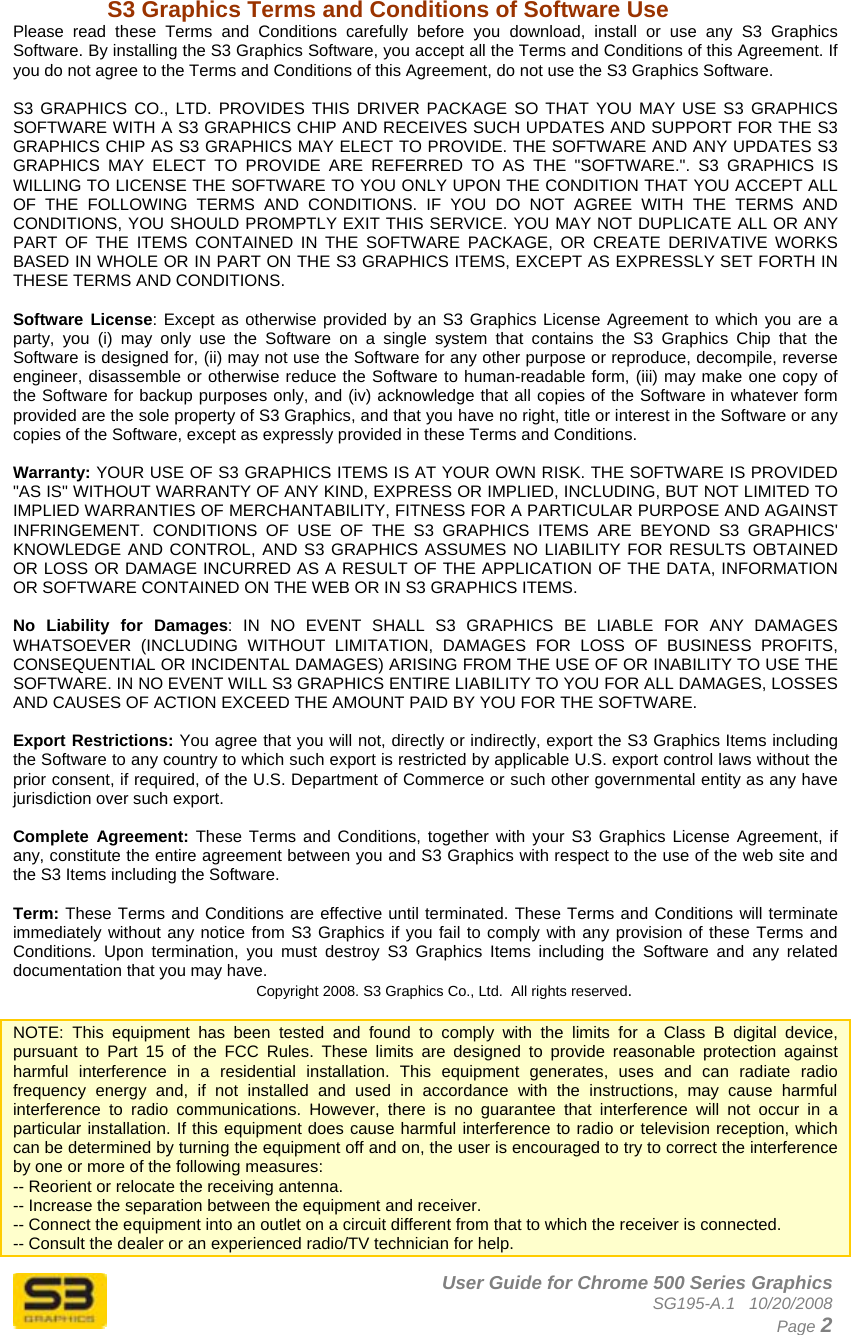      User Guide for Chrome 500 Series Graphics SG195-A.1   10/20/2008  Page 2 S3 Graphics Terms and Conditions of Software Use Please read these Terms and Conditions carefully before you download, install or use any S3 Graphics Software. By installing the S3 Graphics Software, you accept all the Terms and Conditions of this Agreement. If you do not agree to the Terms and Conditions of this Agreement, do not use the S3 Graphics Software.  S3 GRAPHICS CO., LTD. PROVIDES THIS DRIVER PACKAGE SO THAT YOU MAY USE S3 GRAPHICS SOFTWARE WITH A S3 GRAPHICS CHIP AND RECEIVES SUCH UPDATES AND SUPPORT FOR THE S3 GRAPHICS CHIP AS S3 GRAPHICS MAY ELECT TO PROVIDE. THE SOFTWARE AND ANY UPDATES S3 GRAPHICS MAY ELECT TO PROVIDE ARE REFERRED TO AS THE &quot;SOFTWARE.&quot;. S3 GRAPHICS IS WILLING TO LICENSE THE SOFTWARE TO YOU ONLY UPON THE CONDITION THAT YOU ACCEPT ALL OF THE FOLLOWING TERMS AND CONDITIONS. IF YOU DO NOT AGREE WITH THE TERMS AND CONDITIONS, YOU SHOULD PROMPTLY EXIT THIS SERVICE. YOU MAY NOT DUPLICATE ALL OR ANY PART OF THE ITEMS CONTAINED IN THE SOFTWARE PACKAGE, OR CREATE DERIVATIVE WORKS BASED IN WHOLE OR IN PART ON THE S3 GRAPHICS ITEMS, EXCEPT AS EXPRESSLY SET FORTH IN THESE TERMS AND CONDITIONS.   Software License: Except as otherwise provided by an S3 Graphics License Agreement to which you are a party, you (i) may only use the Software on a single system that contains the S3 Graphics Chip that the Software is designed for, (ii) may not use the Software for any other purpose or reproduce, decompile, reverse engineer, disassemble or otherwise reduce the Software to human-readable form, (iii) may make one copy of the Software for backup purposes only, and (iv) acknowledge that all copies of the Software in whatever form provided are the sole property of S3 Graphics, and that you have no right, title or interest in the Software or any copies of the Software, except as expressly provided in these Terms and Conditions.   Warranty: YOUR USE OF S3 GRAPHICS ITEMS IS AT YOUR OWN RISK. THE SOFTWARE IS PROVIDED &quot;AS IS&quot; WITHOUT WARRANTY OF ANY KIND, EXPRESS OR IMPLIED, INCLUDING, BUT NOT LIMITED TO IMPLIED WARRANTIES OF MERCHANTABILITY, FITNESS FOR A PARTICULAR PURPOSE AND AGAINST INFRINGEMENT. CONDITIONS OF USE OF THE S3 GRAPHICS ITEMS ARE BEYOND S3 GRAPHICS&apos; KNOWLEDGE AND CONTROL, AND S3 GRAPHICS ASSUMES NO LIABILITY FOR RESULTS OBTAINED OR LOSS OR DAMAGE INCURRED AS A RESULT OF THE APPLICATION OF THE DATA, INFORMATION OR SOFTWARE CONTAINED ON THE WEB OR IN S3 GRAPHICS ITEMS.   No Liability for Damages: IN NO EVENT SHALL S3 GRAPHICS BE LIABLE FOR ANY DAMAGES WHATSOEVER (INCLUDING WITHOUT LIMITATION, DAMAGES FOR LOSS OF BUSINESS PROFITS, CONSEQUENTIAL OR INCIDENTAL DAMAGES) ARISING FROM THE USE OF OR INABILITY TO USE THE SOFTWARE. IN NO EVENT WILL S3 GRAPHICS ENTIRE LIABILITY TO YOU FOR ALL DAMAGES, LOSSES AND CAUSES OF ACTION EXCEED THE AMOUNT PAID BY YOU FOR THE SOFTWARE.   Export Restrictions: You agree that you will not, directly or indirectly, export the S3 Graphics Items including the Software to any country to which such export is restricted by applicable U.S. export control laws without the prior consent, if required, of the U.S. Department of Commerce or such other governmental entity as any have jurisdiction over such export.  Complete Agreement: These Terms and Conditions, together with your S3 Graphics License Agreement, if any, constitute the entire agreement between you and S3 Graphics with respect to the use of the web site and the S3 Items including the Software.   Term: These Terms and Conditions are effective until terminated. These Terms and Conditions will terminate immediately without any notice from S3 Graphics if you fail to comply with any provision of these Terms and Conditions. Upon termination, you must destroy S3 Graphics Items including the Software and any related documentation that you may have.  Copyright 2008. S3 Graphics Co., Ltd.  All rights reserved.  NOTE: This equipment has been tested and found to comply with the limits for a Class B digital device, pursuant to Part 15 of the FCC Rules. These limits are designed to provide reasonable protection against harmful interference in a residential installation. This equipment generates, uses and can radiate radio frequency energy and, if not installed and used in accordance with the instructions, may cause harmful interference to radio communications. However, there is no guarantee that interference will not occur in a particular installation. If this equipment does cause harmful interference to radio or television reception, which can be determined by turning the equipment off and on, the user is encouraged to try to correct the interference by one or more of the following measures: -- Reorient or relocate the receiving antenna. -- Increase the separation between the equipment and receiver. -- Connect the equipment into an outlet on a circuit different from that to which the receiver is connected. -- Consult the dealer or an experienced radio/TV technician for help. 