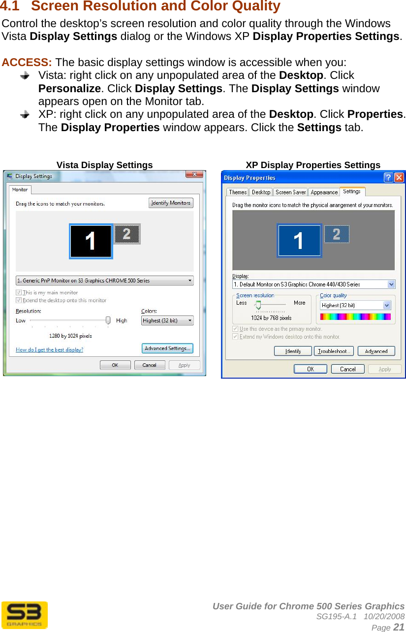      User Guide for Chrome 500 Series Graphics SG195-A.1   10/20/2008  Page 21  4.1  Screen Resolution and Color Quality  Control the desktop’s screen resolution and color quality through the Windows Vista Display Settings dialog or the Windows XP Display Properties Settings.  ACCESS: The basic display settings window is accessible when you:   Vista: right click on any unpopulated area of the Desktop. Click Personalize. Click Display Settings. The Display Settings window appears open on the Monitor tab.   XP: right click on any unpopulated area of the Desktop. Click Properties. The Display Properties window appears. Click the Settings tab.   Vista Display Settings  XP Display Properties Settings    