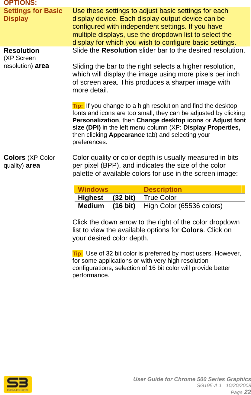      User Guide for Chrome 500 Series Graphics SG195-A.1   10/20/2008  Page 22  OPTIONS: Settings for Basic Display   Use these settings to adjust basic settings for each display device. Each display output device can be configured with independent settings. If you have multiple displays, use the dropdown list to select the display for which you wish to configure basic settings. Resolution (XP Screen resolution) area Slide the Resolution slider bar to the desired resolution.  Sliding the bar to the right selects a higher resolution, which will display the image using more pixels per inch of screen area. This produces a sharper image with more detail.  Tip:  If you change to a high resolution and find the desktop fonts and icons are too small, they can be adjusted by clicking Personalization, then Change desktop icons or Adjust font size (DPI) in the left menu column (XP: Display Properties, then clicking Appearance tab) and selecting your preferences.  Colors (XP Color quality) area  Color quality or color depth is usually measured in bits per pixel (BPP), and indicates the size of the color palette of available colors for use in the screen image:  Windows  Description Highest (32 bit) True Color  Medium (16 bit) High Color (65536 colors)  Click the down arrow to the right of the color dropdown list to view the available options for Colors. Click on your desired color depth.  Tip:  Use of 32 bit color is preferred by most users. However, for some applications or with very high resolution configurations, selection of 16 bit color will provide better performance.   