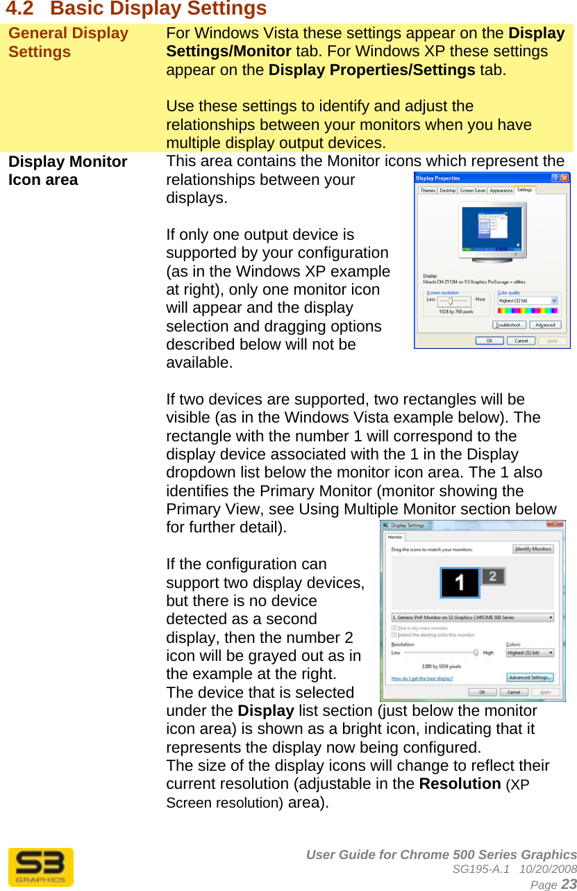      User Guide for Chrome 500 Series Graphics SG195-A.1   10/20/2008  Page 23  4.2  Basic Display Settings General Display Settings  For Windows Vista these settings appear on the Display Settings/Monitor tab. For Windows XP these settings appear on the Display Properties/Settings tab.   Use these settings to identify and adjust the relationships between your monitors when you have multiple display output devices. Display Monitor Icon area   This area contains the Monitor icons which represent the relationships between your displays.  If only one output device is supported by your configuration (as in the Windows XP example at right), only one monitor icon will appear and the display selection and dragging options described below will not be available.  If two devices are supported, two rectangles will be visible (as in the Windows Vista example below). The rectangle with the number 1 will correspond to the display device associated with the 1 in the Display dropdown list below the monitor icon area. The 1 also identifies the Primary Monitor (monitor showing the Primary View, see Using Multiple Monitor section below for further detail).  If the configuration can support two display devices, but there is no device detected as a second display, then the number 2 icon will be grayed out as in the example at the right. The device that is selected under the Display list section (just below the monitor icon area) is shown as a bright icon, indicating that it represents the display now being configured. The size of the display icons will change to reflect their current resolution (adjustable in the Resolution (XP Screen resolution) area).  