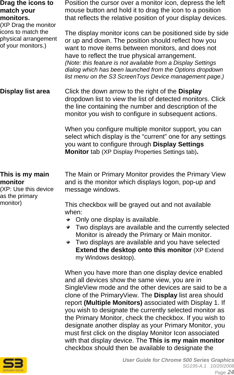      User Guide for Chrome 500 Series Graphics SG195-A.1   10/20/2008  Page 24  Drag the icons to match your monitors. (XP Drag the monitor icons to match the physical arrangement of your monitors.)  Position the cursor over a monitor icon, depress the left mouse button and hold it to drag the icon to a position that reflects the relative position of your display devices.  The display monitor icons can be positioned side by side or up and down. The position should reflect how you want to move items between monitors, and does not have to reflect the true physical arrangement. (Note: this feature is not available from a Display Settings dialog which has been launched from the Options dropdown list menu on the S3 ScreenToys Device management page.)  Display list area   Click the down arrow to the right of the Display dropdown list to view the list of detected monitors. Click the line containing the number and description of the monitor you wish to configure in subsequent actions.  When you configure multiple monitor support, you can select which display is the “current” one for any settings you want to configure through Display Settings Monitor tab (XP Display Properties Settings tab).    This is my main monitor  (XP: Use this device as the primary monitor) The Main or Primary Monitor provides the Primary View and is the monitor which displays logon, pop-up and message windows.  This checkbox will be grayed out and not available when:   Only one display is available.   Two displays are available and the currently selected Monitor is already the Primary or Main monitor.   Two displays are available and you have selected Extend the desktop onto this monitor (XP Extend my Windows desktop).  When you have more than one display device enabled and all devices show the same view, you are in SingleView mode and the other devices are said to be a clone of the PrimaryView. The Display list area should report (Multiple Monitors) associated with Display 1. If you wish to designate the currently selected monitor as the Primary Monitor, check the checkbox. If you wish to designate another display as your Primary Monitor, you must first click on the display Monitor Icon associated with that display device. The This is my main monitor checkbox should then be available to designate the 