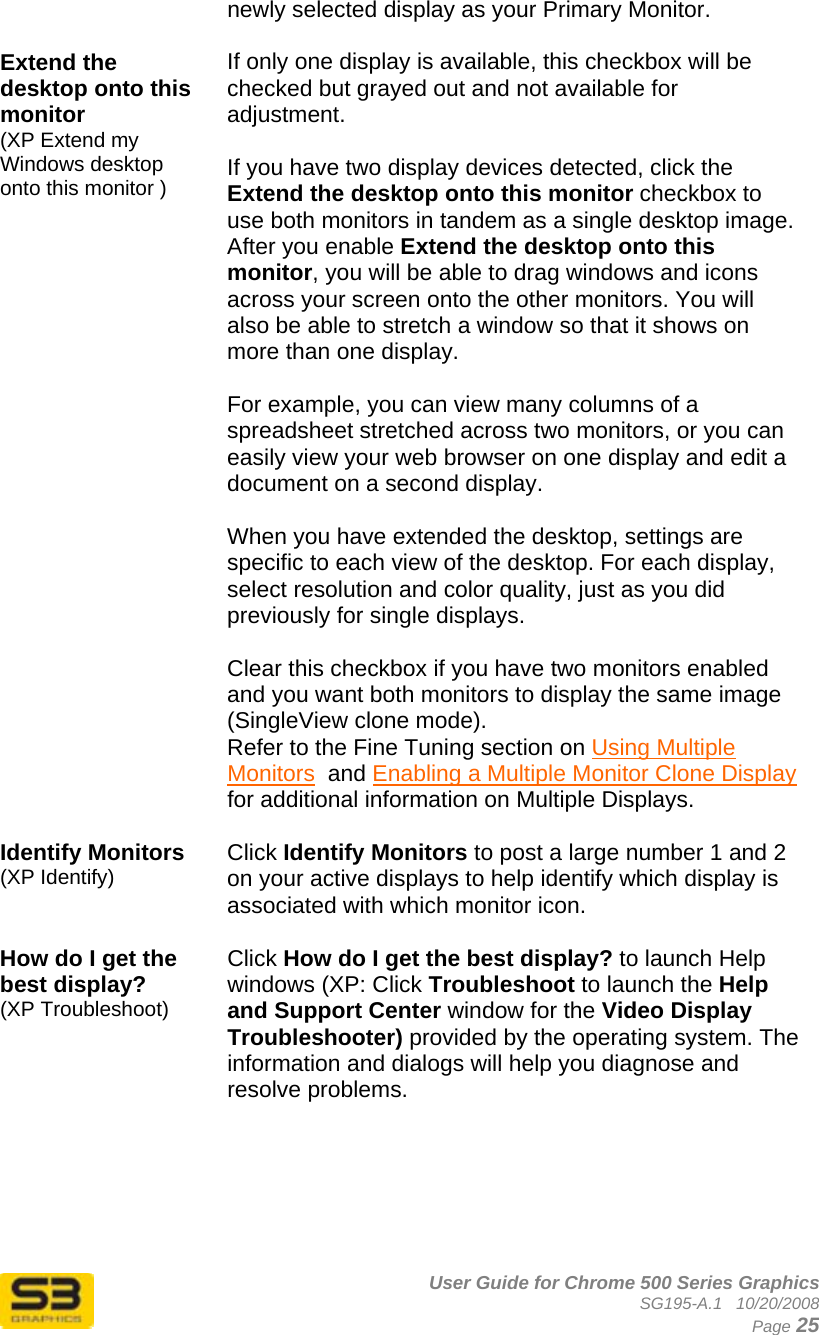      User Guide for Chrome 500 Series Graphics SG195-A.1   10/20/2008  Page 25 newly selected display as your Primary Monitor.  Extend the desktop onto this monitor  (XP Extend my Windows desktop onto this monitor )  If only one display is available, this checkbox will be checked but grayed out and not available for adjustment.  If you have two display devices detected, click the Extend the desktop onto this monitor checkbox to use both monitors in tandem as a single desktop image. After you enable Extend the desktop onto this monitor, you will be able to drag windows and icons across your screen onto the other monitors. You will also be able to stretch a window so that it shows on more than one display.    For example, you can view many columns of a spreadsheet stretched across two monitors, or you can easily view your web browser on one display and edit a document on a second display.  When you have extended the desktop, settings are specific to each view of the desktop. For each display, select resolution and color quality, just as you did previously for single displays.  Clear this checkbox if you have two monitors enabled and you want both monitors to display the same image (SingleView clone mode).  Refer to the Fine Tuning section on Using Multiple Monitors  and Enabling a Multiple Monitor Clone Display for additional information on Multiple Displays.  Identify Monitors (XP Identify) Click Identify Monitors to post a large number 1 and 2 on your active displays to help identify which display is associated with which monitor icon.  How do I get the best display? (XP Troubleshoot) Click How do I get the best display? to launch Help windows (XP: Click Troubleshoot to launch the Help and Support Center window for the Video Display Troubleshooter) provided by the operating system. The information and dialogs will help you diagnose and resolve problems.       