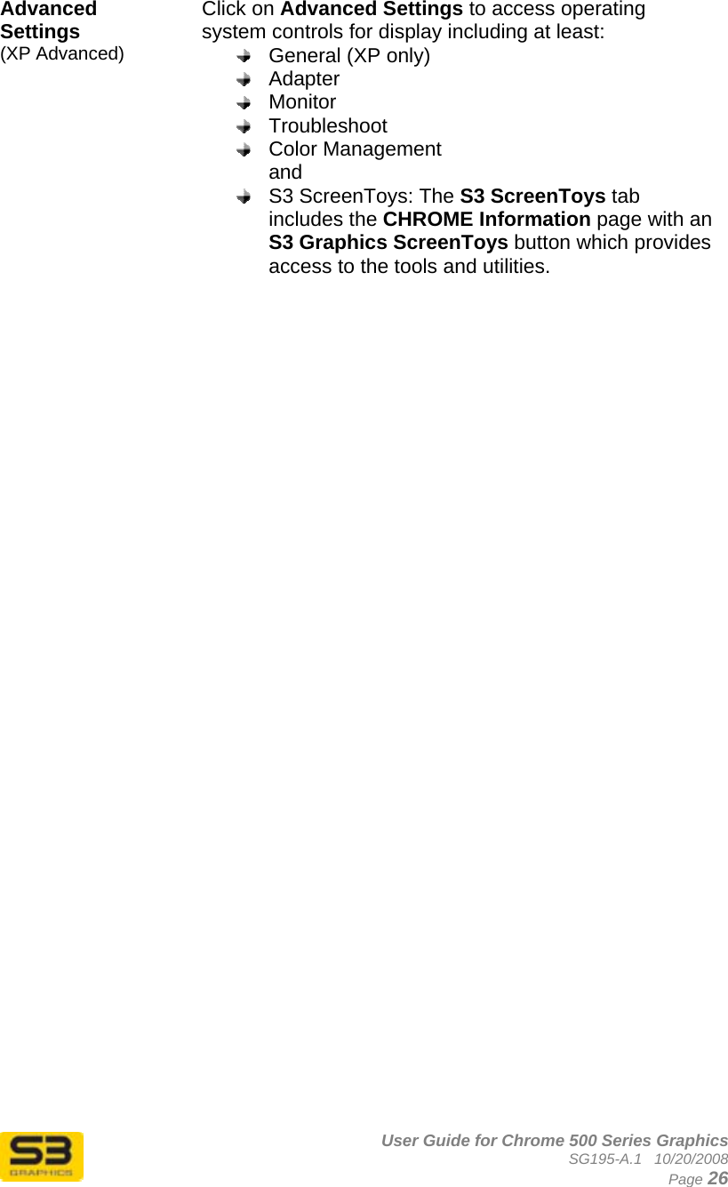      User Guide for Chrome 500 Series Graphics SG195-A.1   10/20/2008  Page 26 Advanced Settings  (XP Advanced) Click on Advanced Settings to access operating system controls for display including at least:  General (XP only)  Adapter  Monitor  Troubleshoot  Color Management and  S3 ScreenToys: The S3 ScreenToys tab includes the CHROME Information page with an S3 Graphics ScreenToys button which provides access to the tools and utilities.   