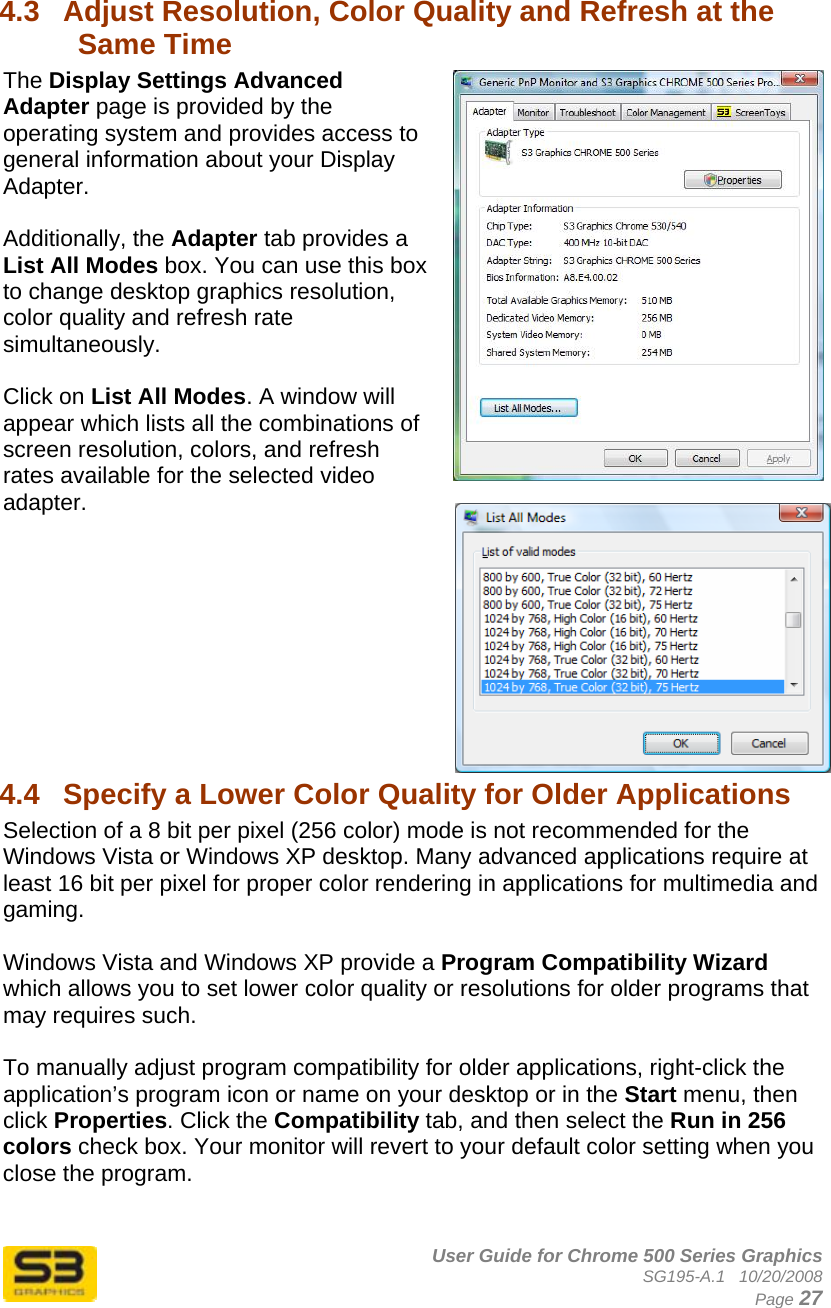      User Guide for Chrome 500 Series Graphics SG195-A.1   10/20/2008  Page 27 4.3  Adjust Resolution, Color Quality and Refresh at the Same Time The Display Settings Advanced Adapter page is provided by the operating system and provides access to general information about your Display Adapter.  Additionally, the Adapter tab provides a List All Modes box. You can use this box to change desktop graphics resolution, color quality and refresh rate simultaneously.   Click on List All Modes. A window will appear which lists all the combinations of screen resolution, colors, and refresh rates available for the selected video adapter.          4.4  Specify a Lower Color Quality for Older Applications  Selection of a 8 bit per pixel (256 color) mode is not recommended for the Windows Vista or Windows XP desktop. Many advanced applications require at least 16 bit per pixel for proper color rendering in applications for multimedia and gaming.  Windows Vista and Windows XP provide a Program Compatibility Wizard which allows you to set lower color quality or resolutions for older programs that may requires such.  To manually adjust program compatibility for older applications, right-click the application’s program icon or name on your desktop or in the Start menu, then click Properties. Click the Compatibility tab, and then select the Run in 256 colors check box. Your monitor will revert to your default color setting when you close the program. 