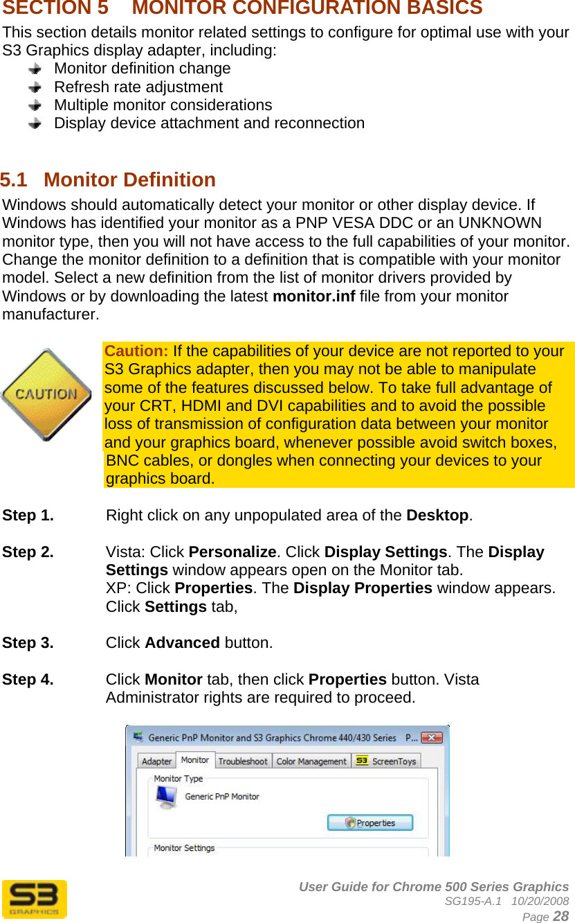      User Guide for Chrome 500 Series Graphics SG195-A.1   10/20/2008  Page 28 SECTION 5  MONITOR CONFIGURATION BASICS This section details monitor related settings to configure for optimal use with your S3 Graphics display adapter, including:   Monitor definition change   Refresh rate adjustment   Multiple monitor considerations   Display device attachment and reconnection  5.1  Monitor Definition Windows should automatically detect your monitor or other display device. If Windows has identified your monitor as a PNP VESA DDC or an UNKNOWN monitor type, then you will not have access to the full capabilities of your monitor. Change the monitor definition to a definition that is compatible with your monitor model. Select a new definition from the list of monitor drivers provided by Windows or by downloading the latest monitor.inf file from your monitor manufacturer.  Caution: If the capabilities of your device are not reported to your S3 Graphics adapter, then you may not be able to manipulate some of the features discussed below. To take full advantage of your CRT, HDMI and DVI capabilities and to avoid the possible loss of transmission of configuration data between your monitor and your graphics board, whenever possible avoid switch boxes, BNC cables, or dongles when connecting your devices to your graphics board.  Step 1.  Right click on any unpopulated area of the Desktop.   Step 2.  Vista: Click Personalize. Click Display Settings. The Display Settings window appears open on the Monitor tab. XP: Click Properties. The Display Properties window appears. Click Settings tab,   Step 3.  Click Advanced button.  Step 4.  Click Monitor tab, then click Properties button. Vista Administrator rights are required to proceed.    