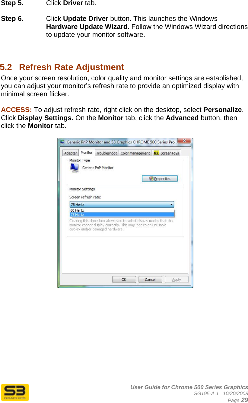      User Guide for Chrome 500 Series Graphics SG195-A.1   10/20/2008  Page 29 Step 5.  Click Driver tab.  Step 6.  Click Update Driver button. This launches the Windows Hardware Update Wizard. Follow the Windows Wizard directions to update your monitor software.   5.2  Refresh Rate Adjustment Once your screen resolution, color quality and monitor settings are established, you can adjust your monitor’s refresh rate to provide an optimized display with minimal screen flicker.  ACCESS: To adjust refresh rate, right click on the desktop, select Personalize. Click Display Settings. On the Monitor tab, click the Advanced button, then click the Monitor tab.    