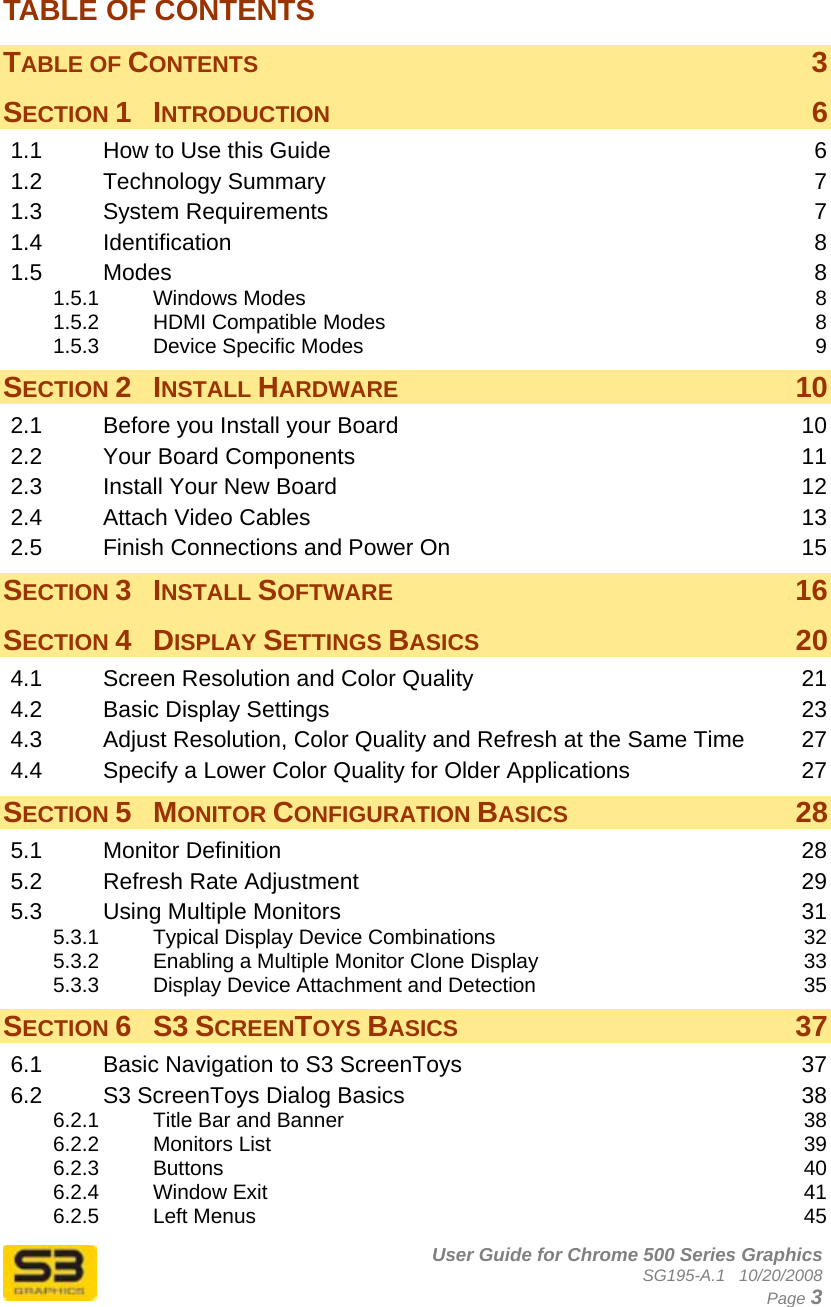      User Guide for Chrome 500 Series Graphics SG195-A.1   10/20/2008  Page 3 TABLE OF CONTENTS TABLE OF CONTENTS  3 SECTION 1 INTRODUCTION  6 1.1 How to Use this Guide  6 1.2 Technology Summary  7 1.3 System Requirements  7 1.4 Identification  8 1.5 Modes  8 1.5.1 Windows Modes  8 1.5.2 HDMI Compatible Modes  8 1.5.3 Device Specific Modes  9 SECTION 2 INSTALL HARDWARE 10 2.1 Before you Install your Board  10 2.2 Your Board Components  11 2.3 Install Your New Board  12 2.4 Attach Video Cables  13 2.5 Finish Connections and Power On  15 SECTION 3 INSTALL SOFTWARE 16 SECTION 4 DISPLAY SETTINGS BASICS 20 4.1 Screen Resolution and Color Quality  21 4.2 Basic Display Settings  23 4.3 Adjust Resolution, Color Quality and Refresh at the Same Time  27 4.4 Specify a Lower Color Quality for Older Applications  27 SECTION 5 MONITOR CONFIGURATION BASICS 28 5.1 Monitor Definition  28 5.2 Refresh Rate Adjustment  29 5.3 Using Multiple Monitors  31 5.3.1 Typical Display Device Combinations  32 5.3.2 Enabling a Multiple Monitor Clone Display  33 5.3.3 Display Device Attachment and Detection  35 SECTION 6 S3 SCREENTOYS BASICS 37 6.1 Basic Navigation to S3 ScreenToys  37 6.2 S3 ScreenToys Dialog Basics  38 6.2.1 Title Bar and Banner  38 6.2.2 Monitors List  39 6.2.3 Buttons  40 6.2.4 Window Exit  41 6.2.5 Left Menus  45 