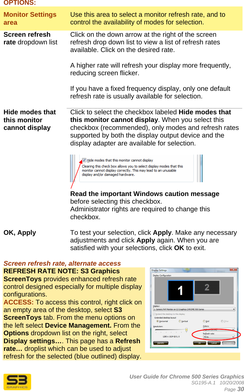      User Guide for Chrome 500 Series Graphics SG195-A.1   10/20/2008  Page 30 OPTIONS: Monitor Settings area  Use this area to select a monitor refresh rate, and to control the availability of modes for selection. Screen refresh rate dropdown list Click on the down arrow at the right of the screen refresh drop down list to view a list of refresh rates available. Click on the desired rate.  A higher rate will refresh your display more frequently, reducing screen flicker.  If you have a fixed frequency display, only one default refresh rate is usually available for selection.  Hide modes that this monitor cannot display  Click to select the checkbox labeled Hide modes that this monitor cannot display. When you select this checkbox (recommended), only modes and refresh rates supported by both the display output device and the display adapter are available for selection.    Read the important Windows caution message before selecting this checkbox. Administrator rights are required to change this checkbox.  OK, Apply   To test your selection, click Apply. Make any necessary adjustments and click Apply again. When you are satisfied with your selections, click OK to exit.  Screen refresh rate, alternate access  REFRESH RATE NOTE: S3 Graphics ScreenToys provides enhanced refresh rate control designed especially for multiple display configurations.  ACCESS: To access this control, right click on an empty area of the desktop, select S3 ScreenToys tab. From the menu options on the left select Device Management. From the Options dropdown list on the right, select Display settings…. This page has a Refresh rate… droplist which can be used to adjust refresh for the selected (blue outlined) display.  