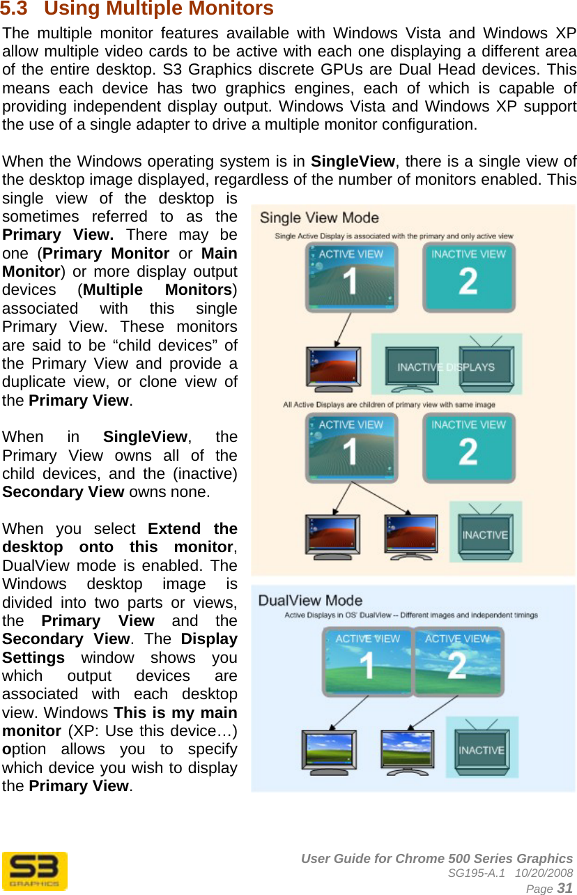      User Guide for Chrome 500 Series Graphics SG195-A.1   10/20/2008  Page 31  5.3  Using Multiple Monitors The multiple monitor features available with Windows Vista and Windows XP allow multiple video cards to be active with each one displaying a different area of the entire desktop. S3 Graphics discrete GPUs are Dual Head devices. This means each device has two graphics engines, each of which is capable of providing independent display output. Windows Vista and Windows XP support the use of a single adapter to drive a multiple monitor configuration.  When the Windows operating system is in SingleView, there is a single view of the desktop image displayed, regardless of the number of monitors enabled. This single view of the desktop is sometimes referred to as the Primary View. There may be one (Primary Monitor or  Main Monitor) or more display output devices (Multiple Monitors) associated with this single Primary View. These monitors are said to be “child devices” of the Primary View and provide a duplicate view, or clone view of the Primary View.  When in SingleView, the Primary View owns all of the child devices, and the (inactive) Secondary View owns none.  When you select Extend the desktop onto this monitor, DualView mode is enabled. The Windows desktop image is divided into two parts or views, the  Primary View and the Secondary View. The Display Settings window shows you which output devices are associated with each desktop view. Windows This is my main monitor (XP: Use this device…) option allows you to specify which device you wish to display the Primary View.    