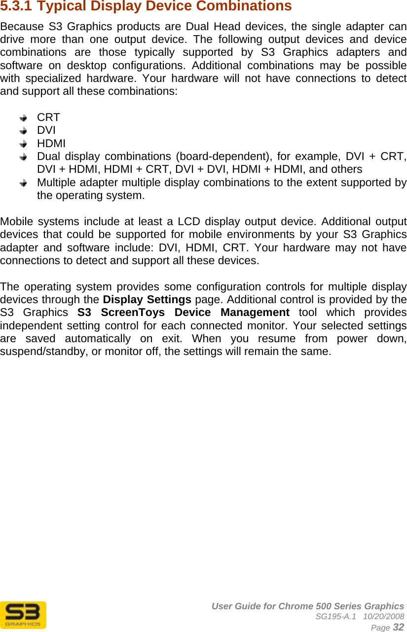      User Guide for Chrome 500 Series Graphics SG195-A.1   10/20/2008  Page 32   5.3.1 Typical Display Device Combinations  Because S3 Graphics products are Dual Head devices, the single adapter can drive more than one output device. The following output devices and device combinations are those typically supported by S3 Graphics adapters and software on desktop configurations. Additional combinations may be possible with specialized hardware. Your hardware will not have connections to detect and support all these combinations:   CRT  DVI  HDMI  Dual display combinations (board-dependent), for example, DVI + CRT, DVI + HDMI, HDMI + CRT, DVI + DVI, HDMI + HDMI, and others  Multiple adapter multiple display combinations to the extent supported by the operating system.  Mobile systems include at least a LCD display output device. Additional output devices that could be supported for mobile environments by your S3 Graphics adapter and software include: DVI, HDMI, CRT. Your hardware may not have connections to detect and support all these devices.  The operating system provides some configuration controls for multiple display devices through the Display Settings page. Additional control is provided by the S3 Graphics S3 ScreenToys Device Management tool which provides independent setting control for each connected monitor. Your selected settings are saved automatically on exit. When you resume from power down, suspend/standby, or monitor off, the settings will remain the same.  