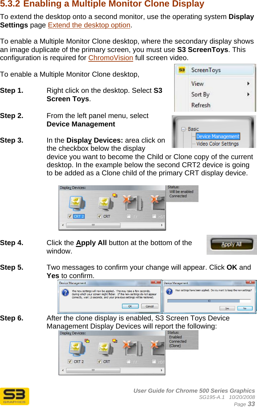      User Guide for Chrome 500 Series Graphics SG195-A.1   10/20/2008  Page 33  5.3.2 Enabling a Multiple Monitor Clone Display  To extend the desktop onto a second monitor, use the operating system Display Settings page Extend the desktop option.  To enable a Multiple Monitor Clone desktop, where the secondary display shows an image duplicate of the primary screen, you must use S3 ScreenToys. This configuration is required for ChromoVision full screen video.  To enable a Multiple Monitor Clone desktop,   Step 1.  Right click on the desktop. Select S3 Screen Toys.  Step 2.  From the left panel menu, select Device Management  Step 3.  In the Display Devices: area click on the checkbox below the display device you want to become the Child or Clone copy of the current desktop. In the example below the second CRT2 device is going to be added as a Clone child of the primary CRT display device.    Step 4.  Click the Apply All button at the bottom of the window.   Step 5.  Two messages to confirm your change will appear. Click OK and Yes to confirm.   Step 6.  After the clone display is enabled, S3 Screen Toys Device Management Display Devices will report the following:   