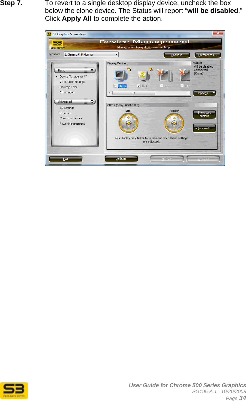      User Guide for Chrome 500 Series Graphics SG195-A.1   10/20/2008  Page 34 Step 7.  To revert to a single desktop display device, uncheck the box below the clone device. The Status will report “will be disabled.” Click Apply All to complete the action.    