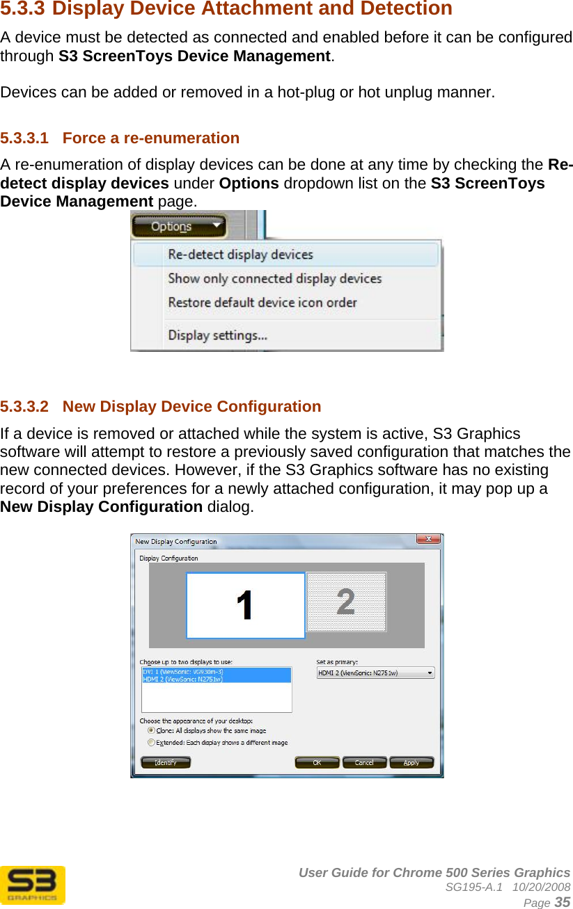      User Guide for Chrome 500 Series Graphics SG195-A.1   10/20/2008  Page 35  5.3.3 Display Device Attachment and Detection A device must be detected as connected and enabled before it can be configured through S3 ScreenToys Device Management.  Devices can be added or removed in a hot-plug or hot unplug manner.   5.3.3.1  Force a re-enumeration A re-enumeration of display devices can be done at any time by checking the Re-detect display devices under Options dropdown list on the S3 ScreenToys Device Management page.     5.3.3.2  New Display Device Configuration If a device is removed or attached while the system is active, S3 Graphics software will attempt to restore a previously saved configuration that matches the new connected devices. However, if the S3 Graphics software has no existing record of your preferences for a newly attached configuration, it may pop up a New Display Configuration dialog.     