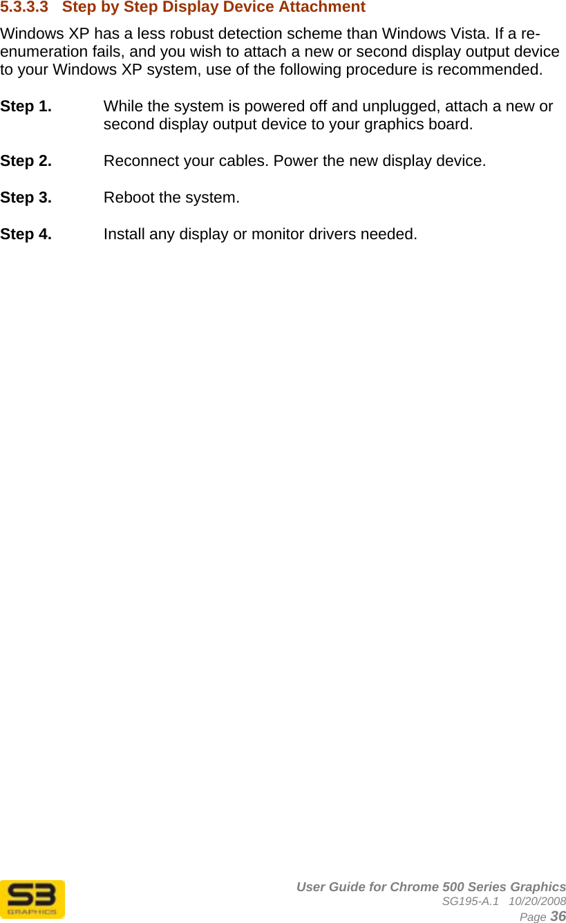      User Guide for Chrome 500 Series Graphics SG195-A.1   10/20/2008  Page 36 5.3.3.3  Step by Step Display Device Attachment Windows XP has a less robust detection scheme than Windows Vista. If a re-enumeration fails, and you wish to attach a new or second display output device to your Windows XP system, use of the following procedure is recommended.  Step 1.  While the system is powered off and unplugged, attach a new or second display output device to your graphics board.  Step 2.  Reconnect your cables. Power the new display device.  Step 3.  Reboot the system.  Step 4.  Install any display or monitor drivers needed.   