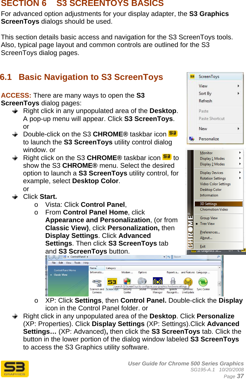      User Guide for Chrome 500 Series Graphics SG195-A.1   10/20/2008  Page 37  SECTION 6  S3 SCREENTOYS BASICS For advanced option adjustments for your display adapter, the S3 Graphics ScreenToys dialogs should be used.  This section details basic access and navigation for the S3 ScreenToys tools. Also, typical page layout and common controls are outlined for the S3 ScreenToys dialog pages.  6.1  Basic Navigation to S3 ScreenToys  ACCESS: There are many ways to open the S3 ScreenToys dialog pages:   Right click in any unpopulated area of the Desktop. A pop-up menu will appear. Click S3 ScreenToys.  or   Double-click on the S3 CHROME® taskbar icon   to launch the S3 ScreenToys utility control dialog window. or   Right click on the S3 CHROME® taskbar icon   to show the S3 CHROME® menu. Select the desired option to launch a S3 ScreenToys utility control, for example, select Desktop Color. or  Click Start.  o Vista: Click Control Panel,  o From Control Panel Home, click Appearance and Personalization, (or from Classic View), click Personalization, then Display Settings. Click Advanced Settings. Then click S3 ScreenToys tab and S3 ScreenToys button.  o XP: Click Settings, then Control Panel. Double-click the Display icon in the Control Panel folder. or   Right click in any unpopulated area of the Desktop. Click Personalize (XP: Properties). Click Display Settings (XP: Settings).Click Advanced Settings… (XP: Advanced), then click the S3 ScreenToys tab. Click the button in the lower portion of the dialog window labeled S3 ScreenToys to access the S3 Graphics utility software.  