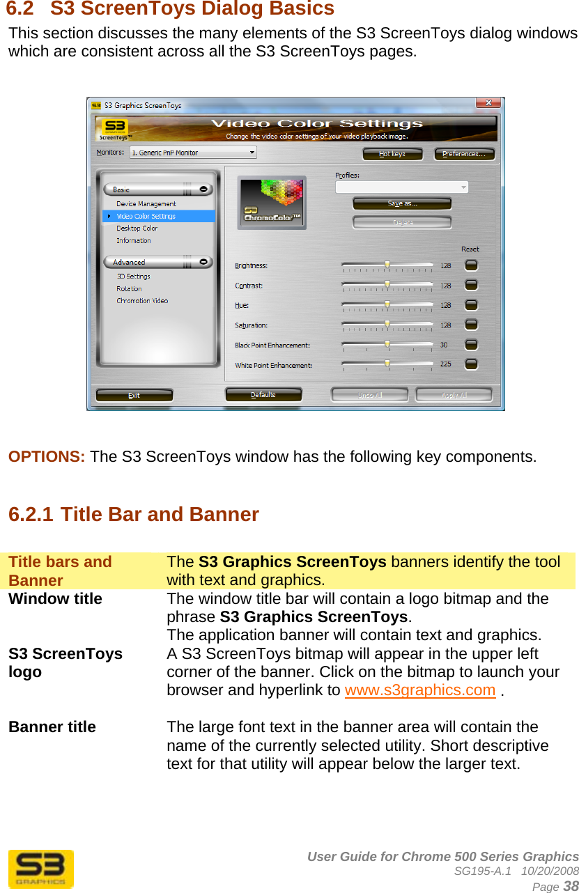      User Guide for Chrome 500 Series Graphics SG195-A.1   10/20/2008  Page 38  6.2  S3 ScreenToys Dialog Basics This section discusses the many elements of the S3 ScreenToys dialog windows which are consistent across all the S3 ScreenToys pages.       OPTIONS: The S3 ScreenToys window has the following key components.   6.2.1 Title Bar and Banner  Title bars and Banner  The S3 Graphics ScreenToys banners identify the tool with text and graphics. Window title  The window title bar will contain a logo bitmap and the phrase S3 Graphics ScreenToys. The application banner will contain text and graphics. S3 ScreenToys logo  A S3 ScreenToys bitmap will appear in the upper left corner of the banner. Click on the bitmap to launch your browser and hyperlink to www.s3graphics.com .  Banner title  The large font text in the banner area will contain the name of the currently selected utility. Short descriptive text for that utility will appear below the larger text.   