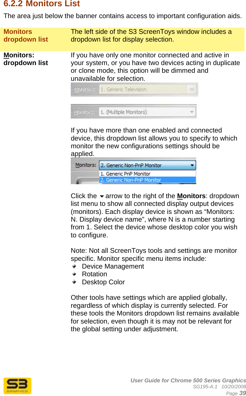      User Guide for Chrome 500 Series Graphics SG195-A.1   10/20/2008  Page 39 6.2.2 Monitors List The area just below the banner contains access to important configuration aids.  Monitors dropdown list  The left side of the S3 ScreenToys window includes a dropdown list for display selection.  Monitors: dropdown list  If you have only one monitor connected and active in your system, or you have two devices acting in duplicate or clone mode, this option will be dimmed and unavailable for selection.     If you have more than one enabled and connected device, this dropdown list allows you to specify to which monitor the new configurations settings should be applied.    Click the arrow to the right of the Monitors: dropdown list menu to show all connected display output devices (monitors). Each display device is shown as “Monitors: N. Display device name”, where N is a number starting from 1. Select the device whose desktop color you wish to configure.  Note: Not all ScreenToys tools and settings are monitor specific. Monitor specific menu items include:  Device Management  Rotation  Desktop Color  Other tools have settings which are applied globally, regardless of which display is currently selected. For these tools the Monitors dropdown list remains available for selection, even though it is may not be relevant for the global setting under adjustment.      