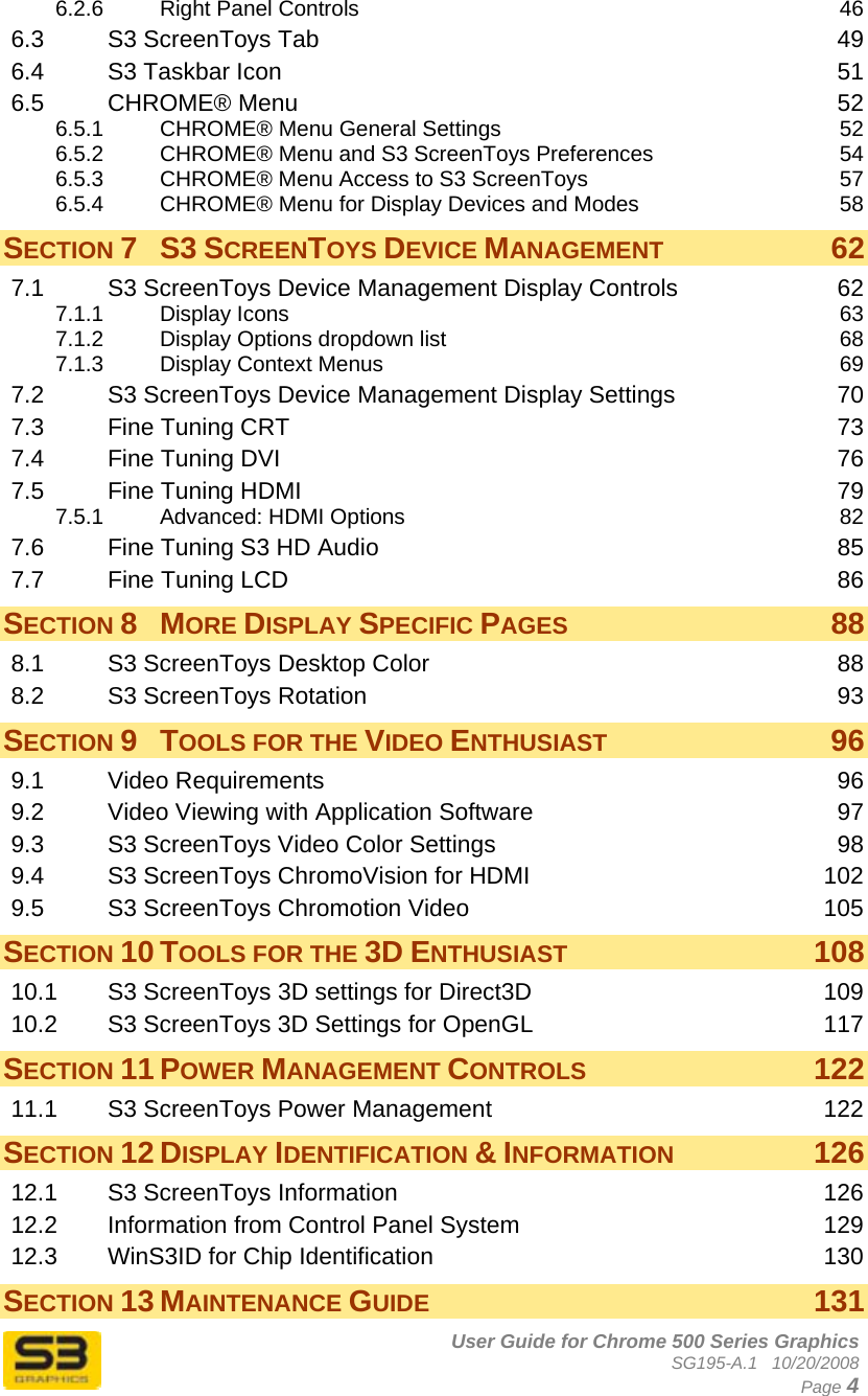      User Guide for Chrome 500 Series Graphics SG195-A.1   10/20/2008  Page 4 6.2.6 Right Panel Controls  46 6.3 S3 ScreenToys Tab  49 6.4 S3 Taskbar Icon  51 6.5 CHROME® Menu  52 6.5.1 CHROME® Menu General Settings  52 6.5.2 CHROME® Menu and S3 ScreenToys Preferences  54 6.5.3 CHROME® Menu Access to S3 ScreenToys  57 6.5.4 CHROME® Menu for Display Devices and Modes  58 SECTION 7 S3 SCREENTOYS DEVICE MANAGEMENT 62 7.1 S3 ScreenToys Device Management Display Controls  62 7.1.1 Display Icons  63 7.1.2 Display Options dropdown list  68 7.1.3 Display Context Menus  69 7.2 S3 ScreenToys Device Management Display Settings  70 7.3 Fine Tuning CRT  73 7.4 Fine Tuning DVI  76 7.5 Fine Tuning HDMI  79 7.5.1 Advanced: HDMI Options  82 7.6 Fine Tuning S3 HD Audio  85 7.7 Fine Tuning LCD  86 SECTION 8 MORE DISPLAY SPECIFIC PAGES 88 8.1 S3 ScreenToys Desktop Color  88 8.2 S3 ScreenToys Rotation  93 SECTION 9 TOOLS FOR THE VIDEO ENTHUSIAST 96 9.1 Video Requirements  96 9.2 Video Viewing with Application Software  97 9.3 S3 ScreenToys Video Color Settings  98 9.4 S3 ScreenToys ChromoVision for HDMI  102 9.5 S3 ScreenToys Chromotion Video  105 SECTION 10 TOOLS FOR THE 3D ENTHUSIAST 108 10.1 S3 ScreenToys 3D settings for Direct3D  109 10.2 S3 ScreenToys 3D Settings for OpenGL  117 SECTION 11 POWER MANAGEMENT CONTROLS 122 11.1 S3 ScreenToys Power Management  122 SECTION 12 DISPLAY IDENTIFICATION &amp; INFORMATION 126 12.1 S3 ScreenToys Information  126 12.2 Information from Control Panel System  129 12.3 WinS3ID for Chip Identification  130 SECTION 13 MAINTENANCE GUIDE 131 