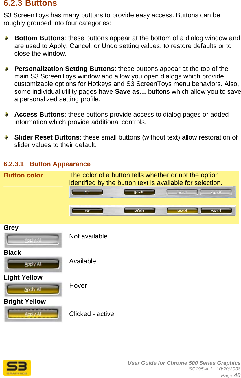      User Guide for Chrome 500 Series Graphics SG195-A.1   10/20/2008  Page 40  6.2.3 Buttons S3 ScreenToys has many buttons to provide easy access. Buttons can be roughly grouped into four categories:   Bottom Buttons: these buttons appear at the bottom of a dialog window and are used to Apply, Cancel, or Undo setting values, to restore defaults or to close the window.   Personalization Setting Buttons: these buttons appear at the top of the main S3 ScreenToys window and allow you open dialogs which provide customizable options for Hotkeys and S3 ScreenToys menu behaviors. Also, some individual utility pages have Save as… buttons which allow you to save a personalized setting profile.   Access Buttons: these buttons provide access to dialog pages or added information which provide additional controls.   Slider Reset Buttons: these small buttons (without text) allow restoration of slider values to their default.  6.2.3.1  Button Appearance Button color  The color of a button tells whether or not the option identified by the button text is available for selection.    Grey  Not available Black  Available Light Yellow  Hover Bright Yellow   Clicked - active    