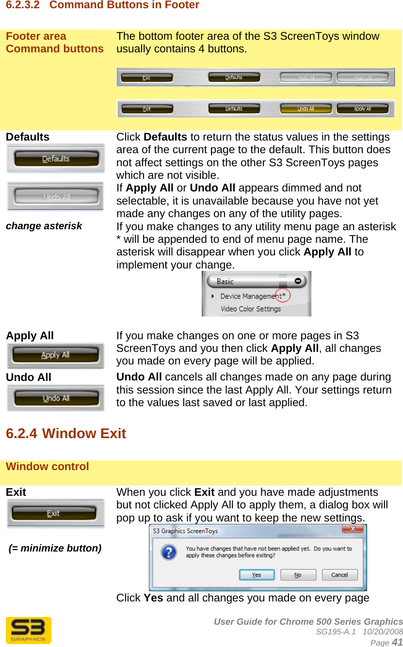      User Guide for Chrome 500 Series Graphics SG195-A.1   10/20/2008  Page 41 6.2.3.2  Command Buttons in Footer  Footer area Command buttons  The bottom footer area of the S3 ScreenToys window usually contains 4 buttons.      Defaults  Click Defaults to return the status values in the settings area of the current page to the default. This button does not affect settings on the other S3 ScreenToys pages which are not visible.  If Apply All or Undo All appears dimmed and not selectable, it is unavailable because you have not yet made any changes on any of the utility pages.  change asterisk  If you make changes to any utility menu page an asterisk * will be appended to end of menu page name. The asterisk will disappear when you click Apply All to implement your change.   Apply All  If you make changes on one or more pages in S3 ScreenToys and you then click Apply All, all changes you made on every page will be applied.  Undo All  Undo All cancels all changes made on any page during this session since the last Apply All. Your settings return to the values last saved or last applied.  6.2.4 Window Exit  Window control    Exit    (= minimize button) When you click Exit and you have made adjustments but not clicked Apply All to apply them, a dialog box will pop up to ask if you want to keep the new settings.   Click Yes and all changes you made on every page 