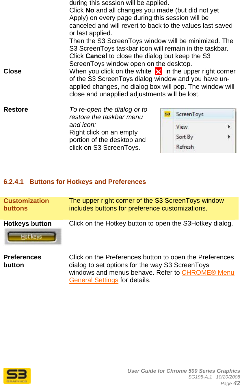      User Guide for Chrome 500 Series Graphics SG195-A.1   10/20/2008  Page 42 during this session will be applied.  Click No and all changes you made (but did not yet Apply) on every page during this session will be canceled and will revert to back to the values last saved or last applied.  Then the S3 ScreenToys window will be minimized. The S3 ScreenToys taskbar icon will remain in the taskbar. Click Cancel to close the dialog but keep the S3 ScreenToys window open on the desktop. Close  When you click on the white  U  in the upper right corner of the S3 ScreenToys dialog window and you have un-applied changes, no dialog box will pop. The window will close and unapplied adjustments will be lost.   Restore  To re-open the dialog or to restore the taskbar menu and icon:  Right click on an empty portion of the desktop and click on S3 ScreenToys.   6.2.4.1  Buttons for Hotkeys and Preferences  Customization buttons  The upper right corner of the S3 ScreenToys window includes buttons for preference customizations.  Hotkeys button   Click on the Hotkey button to open the S3Hotkey dialog.  Preferences button   Click on the Preferences button to open the Preferences dialog to set options for the way S3 ScreenToys windows and menus behave. Refer to CHROME® Menu General Settings for details.           