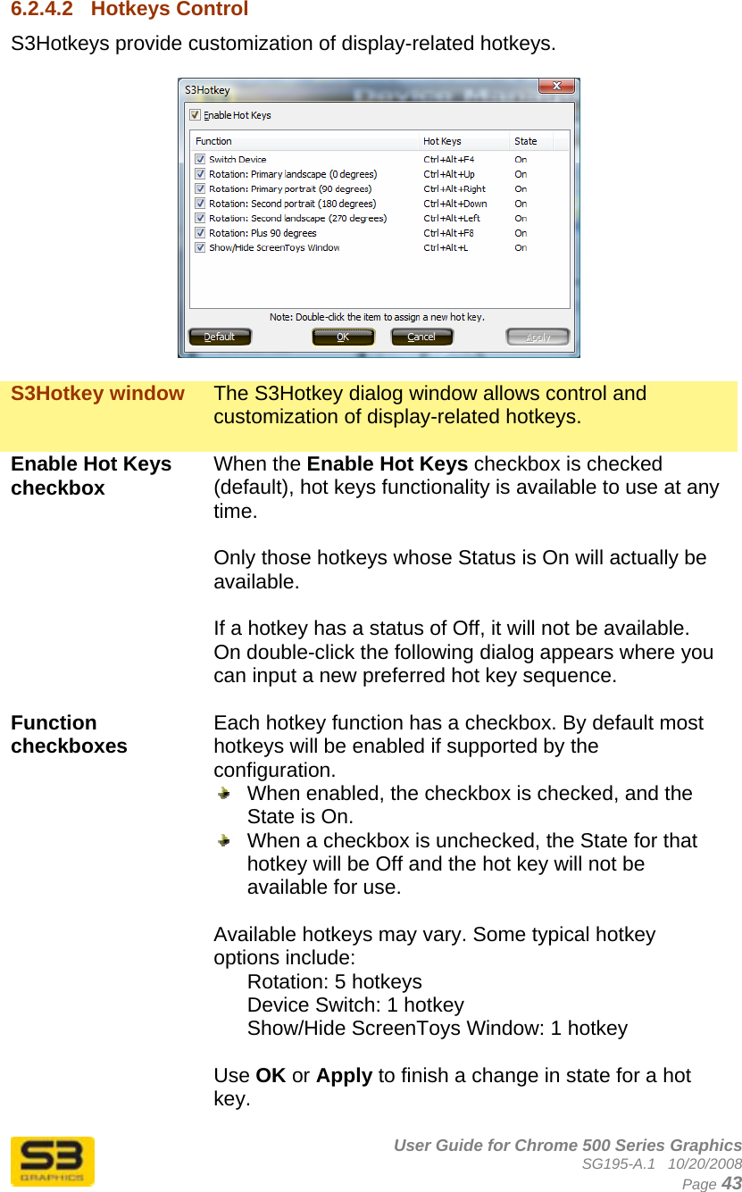      User Guide for Chrome 500 Series Graphics SG195-A.1   10/20/2008  Page 43 6.2.4.2  Hotkeys Control S3Hotkeys provide customization of display-related hotkeys.     S3Hotkey window  The S3Hotkey dialog window allows control and customization of display-related hotkeys.  Enable Hot Keys checkbox  When the Enable Hot Keys checkbox is checked (default), hot keys functionality is available to use at any time.  Only those hotkeys whose Status is On will actually be available.   If a hotkey has a status of Off, it will not be available. On double-click the following dialog appears where you can input a new preferred hot key sequence.  Function checkboxes  Each hotkey function has a checkbox. By default most hotkeys will be enabled if supported by the configuration.    When enabled, the checkbox is checked, and the State is On.   When a checkbox is unchecked, the State for that hotkey will be Off and the hot key will not be available for use.  Available hotkeys may vary. Some typical hotkey options include: Rotation: 5 hotkeys Device Switch: 1 hotkey Show/Hide ScreenToys Window: 1 hotkey  Use OK or Apply to finish a change in state for a hot key.  