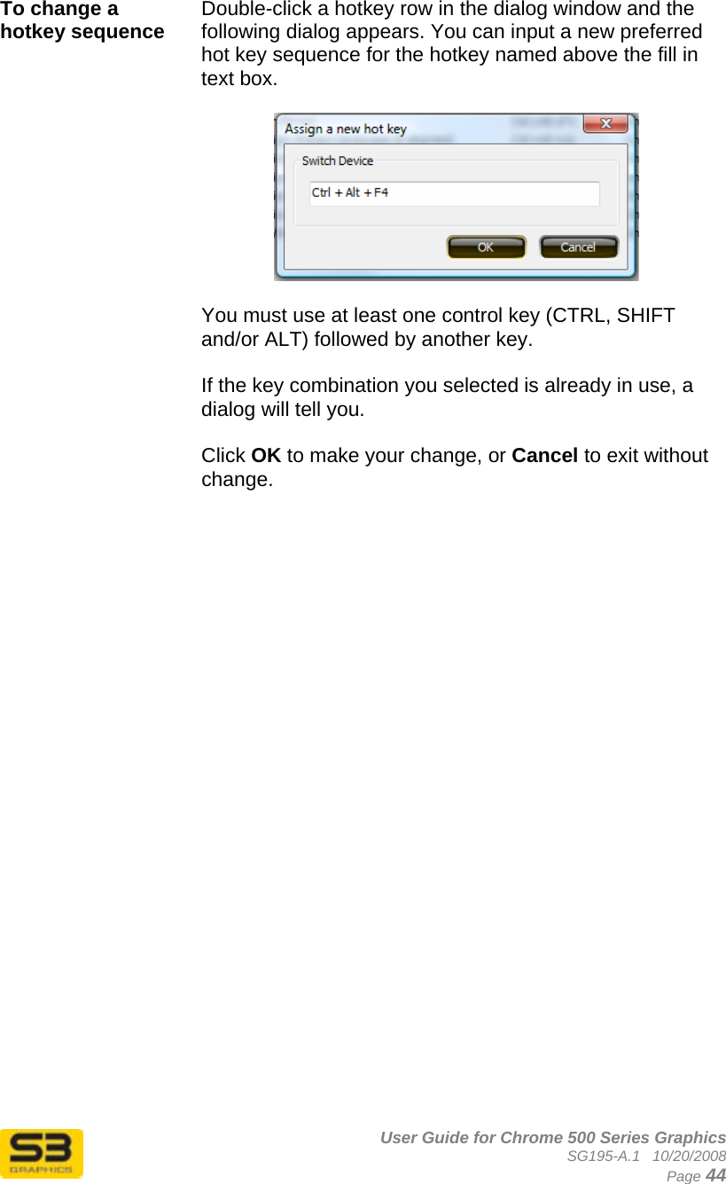      User Guide for Chrome 500 Series Graphics SG195-A.1   10/20/2008  Page 44 To change a hotkey sequence  Double-click a hotkey row in the dialog window and the following dialog appears. You can input a new preferred hot key sequence for the hotkey named above the fill in text box.     You must use at least one control key (CTRL, SHIFT and/or ALT) followed by another key.  If the key combination you selected is already in use, a dialog will tell you.  Click OK to make your change, or Cancel to exit without change.     