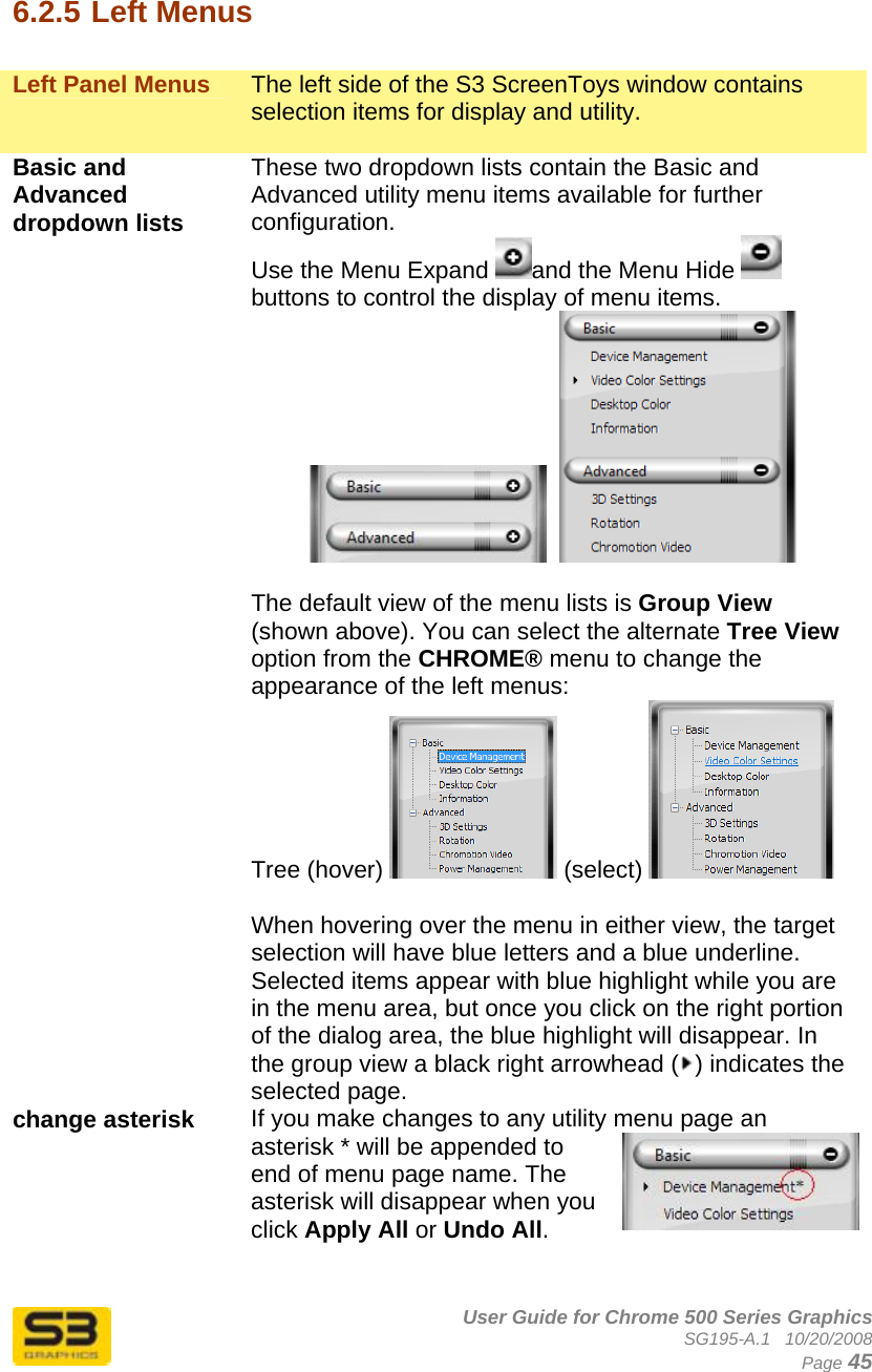      User Guide for Chrome 500 Series Graphics SG195-A.1   10/20/2008  Page 45  6.2.5 Left Menus  Left Panel Menus  The left side of the S3 ScreenToys window contains selection items for display and utility.  Basic and Advanced dropdown lists  These two dropdown lists contain the Basic and Advanced utility menu items available for further configuration. Use the Menu Expand  and the Menu Hide   buttons to control the display of menu items.      The default view of the menu lists is Group View (shown above). You can select the alternate Tree View option from the CHROME® menu to change the appearance of the left menus:  Tree (hover)   (select)    When hovering over the menu in either view, the target selection will have blue letters and a blue underline. Selected items appear with blue highlight while you are in the menu area, but once you click on the right portion of the dialog area, the blue highlight will disappear. In the group view a black right arrowhead ( ) indicates the selected page. change asterisk  If you make changes to any utility menu page an asterisk * will be appended to end of menu page name. The asterisk will disappear when you click Apply All or Undo All.  