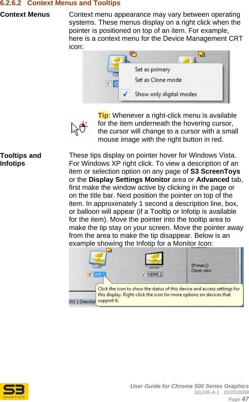      User Guide for Chrome 500 Series Graphics SG195-A.1   10/20/2008  Page 47 6.2.6.2  Context Menus and Tooltips Context Menus  Context menu appearance may vary between operating systems. These menus display on a right click when the pointer is positioned on top of an item. For example, here is a context menu for the Device Management CRT icon:   Tip: Whenever a right-click menu is available for the item underneath the hovering cursor, the cursor will change to a cursor with a small mouse image with the right button in red.  Tooltips and Infotips  These tips display on pointer hover for Windows Vista. For Windows XP right click. To view a description of an item or selection option on any page of S3 ScreenToys or the Display Settings Monitor area or Advanced tab, first make the window active by clicking in the page or on the title bar. Next position the pointer on top of the item. In approximately 1 second a description line, box, or balloon will appear (if a Tooltip or Infotip is available for the item). Move the pointer into the tooltip area to make the tip stay on your screen. Move the pointer away from the area to make the tip disappear. Below is an example showing the Infotip for a Monitor Icon:    