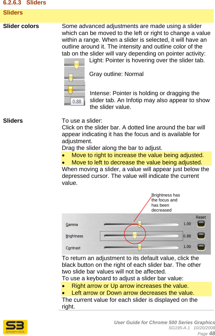      User Guide for Chrome 500 Series Graphics SG195-A.1   10/20/2008  Page 48  6.2.6.3  Sliders Sliders    Slider colors  Some advanced adjustments are made using a slider which can be moved to the left or right to change a value within a range. When a slider is selected, it will have an outline around it. The intensity and outline color of the tab on the slider will vary depending on pointer activity: Light: Pointer is hovering over the slider tab.  Gray outline: Normal  Intense: Pointer is holding or dragging the slider tab. An Infotip may also appear to show the slider value.  Sliders  To use a slider: Click on the slider bar. A dotted line around the bar will appear indicating it has the focus and is available for adjustment.  Drag the slider along the bar to adjust. •  Move to right to increase the value being adjusted. •  Move to left to decrease the value being adjusted. When moving a slider, a value will appear just below the depressed cursor. The value will indicate the current value.              To return an adjustment to its default value, click the black button on the right of each slider bar. The other two slide bar values will not be affected. To use a keyboard to adjust a slider bar value: •  Right arrow or Up arrow increases the value. •  Left arrow or Down arrow decreases the value. The current value for each slider is displayed on the right. Brightness has the focus and has been decreased 