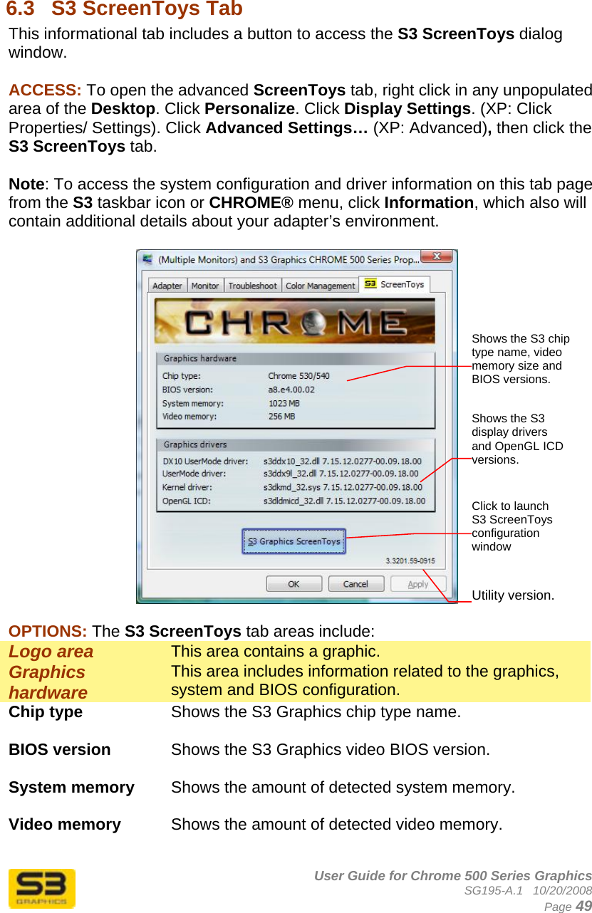      User Guide for Chrome 500 Series Graphics SG195-A.1   10/20/2008  Page 49   6.3  S3 ScreenToys Tab This informational tab includes a button to access the S3 ScreenToys dialog window.   ACCESS: To open the advanced ScreenToys tab, right click in any unpopulated area of the Desktop. Click Personalize. Click Display Settings. (XP: Click Properties/ Settings). Click Advanced Settings… (XP: Advanced), then click the S3 ScreenToys tab.   Note: To access the system configuration and driver information on this tab page from the S3 taskbar icon or CHROME® menu, click Information, which also will contain additional details about your adapter’s environment.    OPTIONS: The S3 ScreenToys tab areas include: Logo area  This area contains a graphic. Graphics hardware   This area includes information related to the graphics, system and BIOS configuration. Chip type  Shows the S3 Graphics chip type name.  BIOS version  Shows the S3 Graphics video BIOS version.  System memory  Shows the amount of detected system memory.  Video memory  Shows the amount of detected video memory.  Utility version. Shows the S3 chip type name, video memory size and BIOS versions. Click to launch S3 ScreenToys configuration window Shows the S3 display drivers and OpenGL ICD versions. 